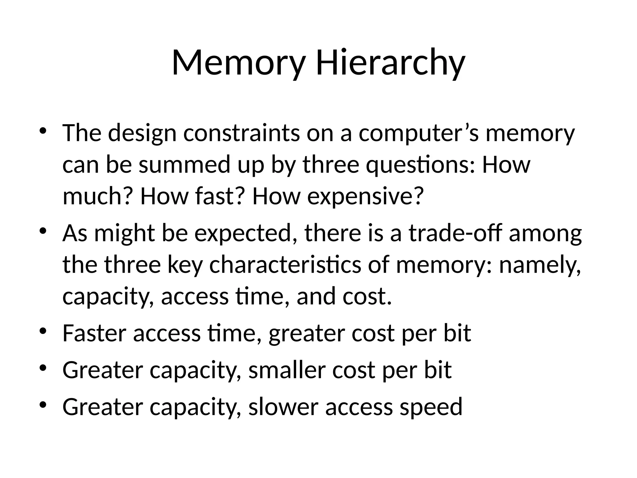 Memory Hierarchy • The design constraints on a computer’s memory can be summed up by three questions: How much? How fast? How expensive? • As might be expected, there is a trade-off among the three key characteristics of memory: namely, capacity, access time, and cost. • Faster access time, greater cost per bit • Greater capacity, smaller cost per bit • Greater capacity, slower access speed 
