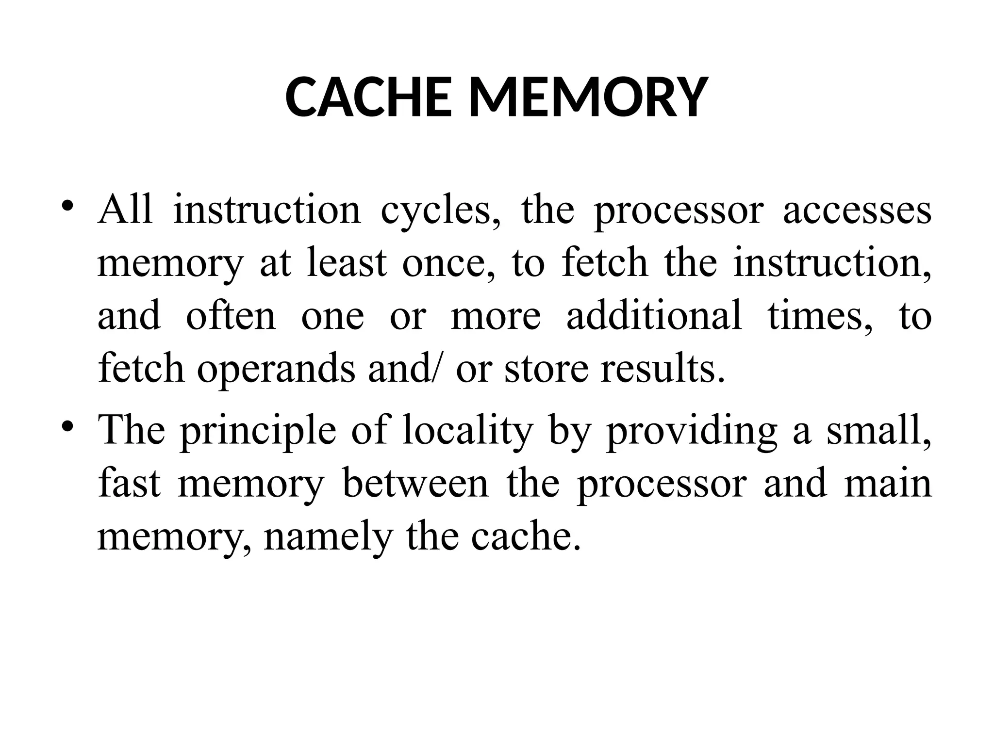 CACHE MEMORY • All instruction cycles, the processor accesses memory at least once, to fetch the instruction, and often one or more additional times, to fetch operands and/ or store results. • The principle of locality by providing a small, fast memory between the processor and main memory, namely the cache. 