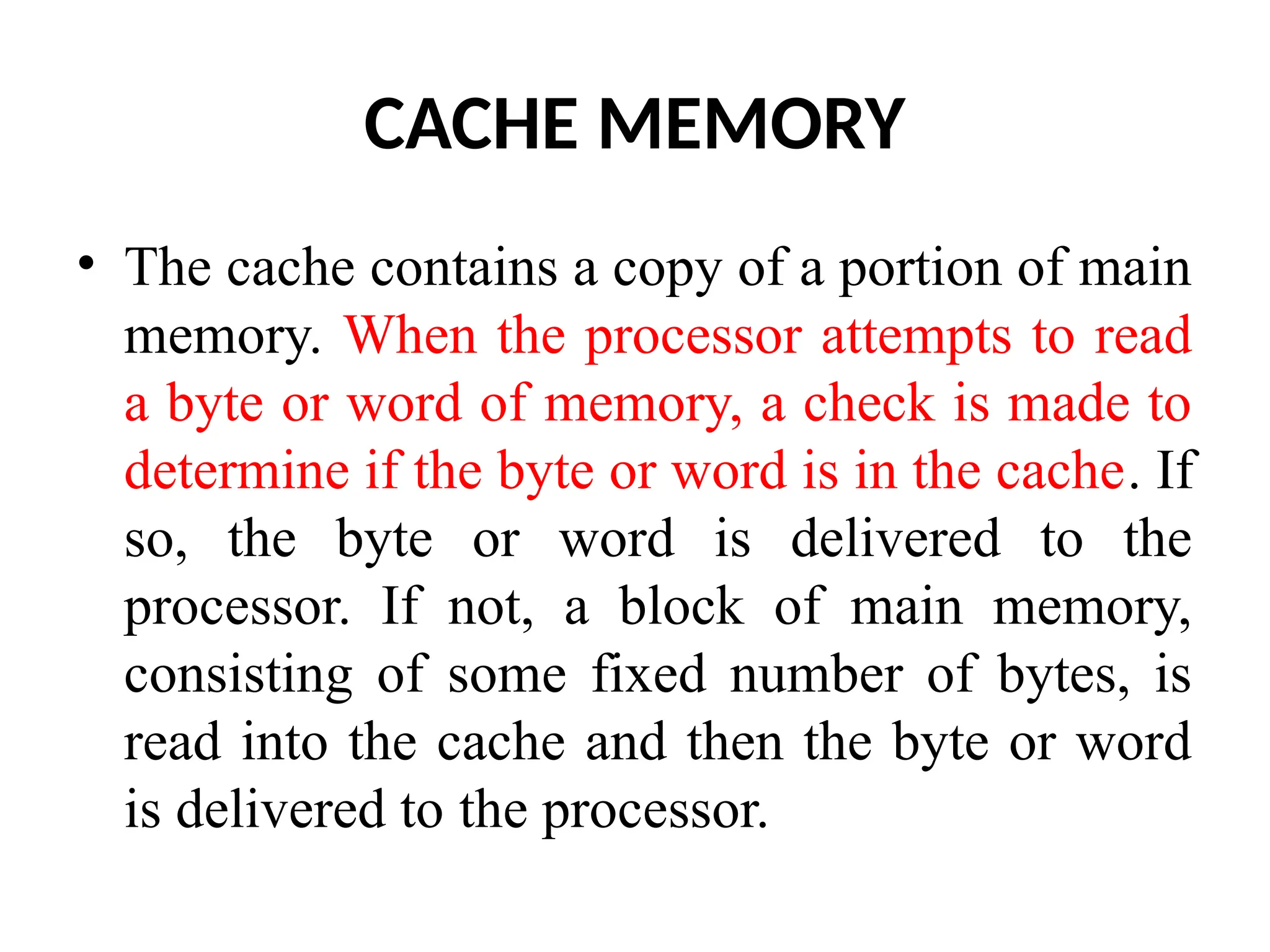 CACHE MEMORY • The cache contains a copy of a portion of main memory. When the processor attempts to read a byte or word of memory, a check is made to determine if the byte or word is in the cache. If so, the byte or word is delivered to the processor. If not, a block of main memory, consisting of some fixed number of bytes, is read into the cache and then the byte or word is delivered to the processor. 