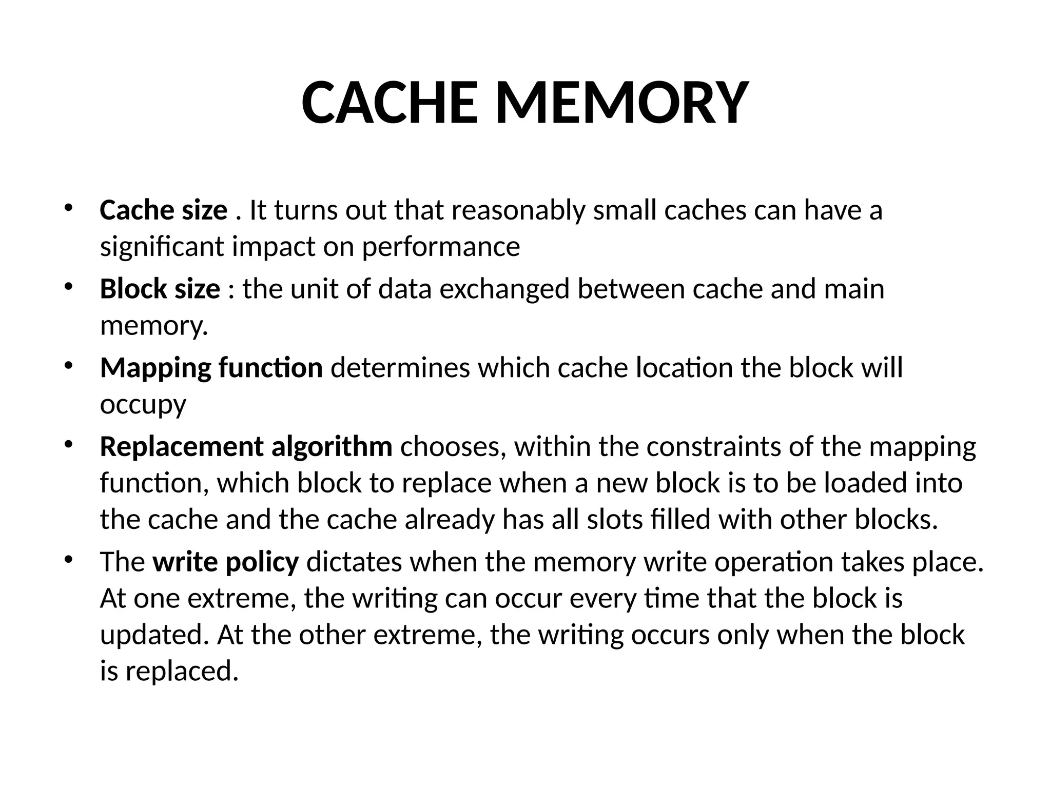 CACHE MEMORY • Cache size . It turns out that reasonably small caches can have a significant impact on performance • Block size : the unit of data exchanged between cache and main memory. • Mapping function determines which cache location the block will occupy • Replacement algorithm chooses, within the constraints of the mapping function, which block to replace when a new block is to be loaded into the cache and the cache already has all slots filled with other blocks. • The write policy dictates when the memory write operation takes place. At one extreme, the writing can occur every time that the block is updated. At the other extreme, the writing occurs only when the block is replaced. 