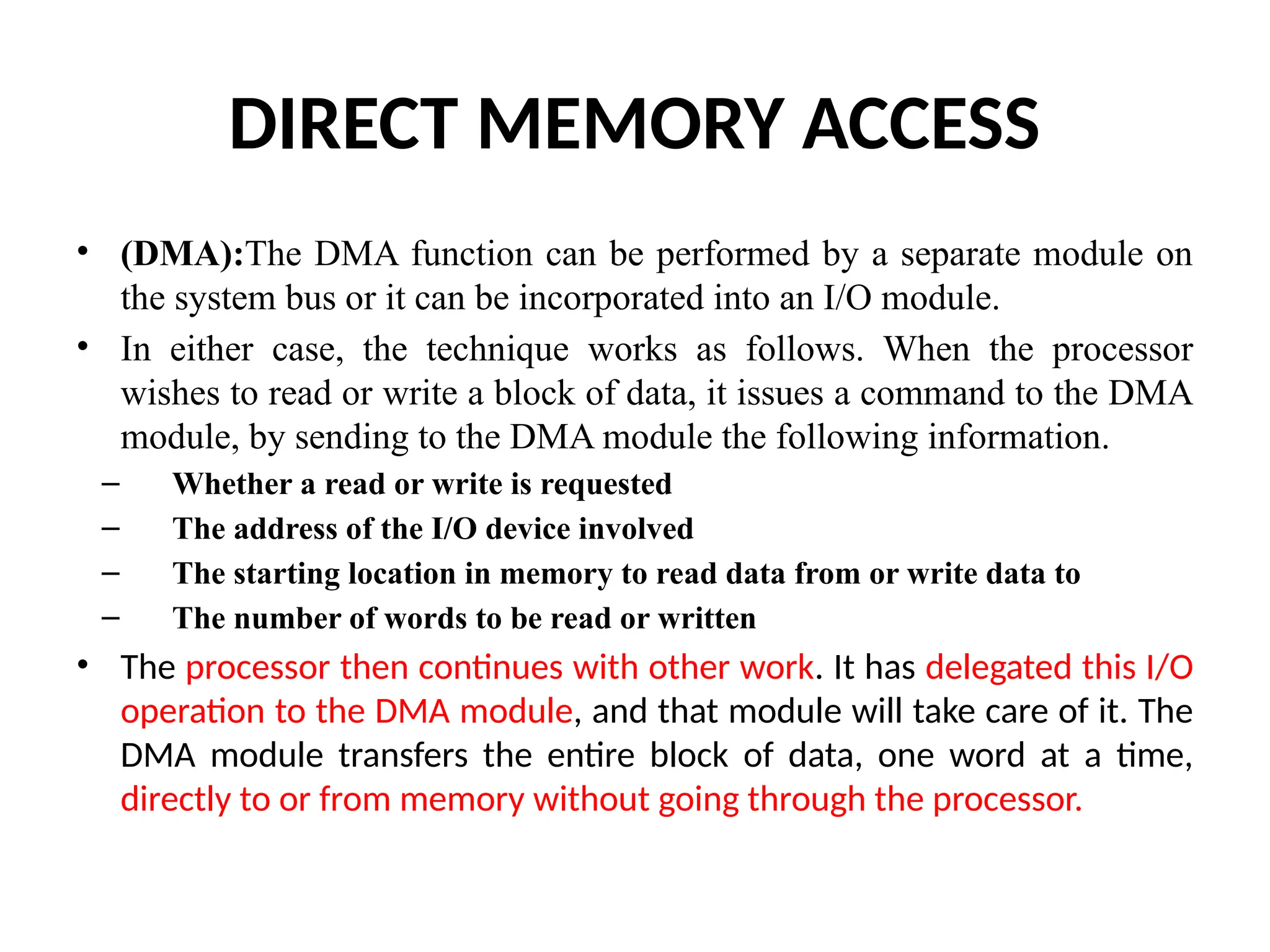 DIRECT MEMORY ACCESS • (DMA):The DMA function can be performed by a separate module on the system bus or it can be incorporated into an I/O module. • In either case, the technique works as follows. When the processor wishes to read or write a block of data, it issues a command to the DMA module, by sending to the DMA module the following information. – Whether a read or write is requested – The address of the I/O device involved – The starting location in memory to read data from or write data to – The number of words to be read or written • The processor then continues with other work. It has delegated this I/O operation to the DMA module, and that module will take care of it. The DMA module transfers the entire block of data, one word at a time, directly to or from memory without going through the processor. 