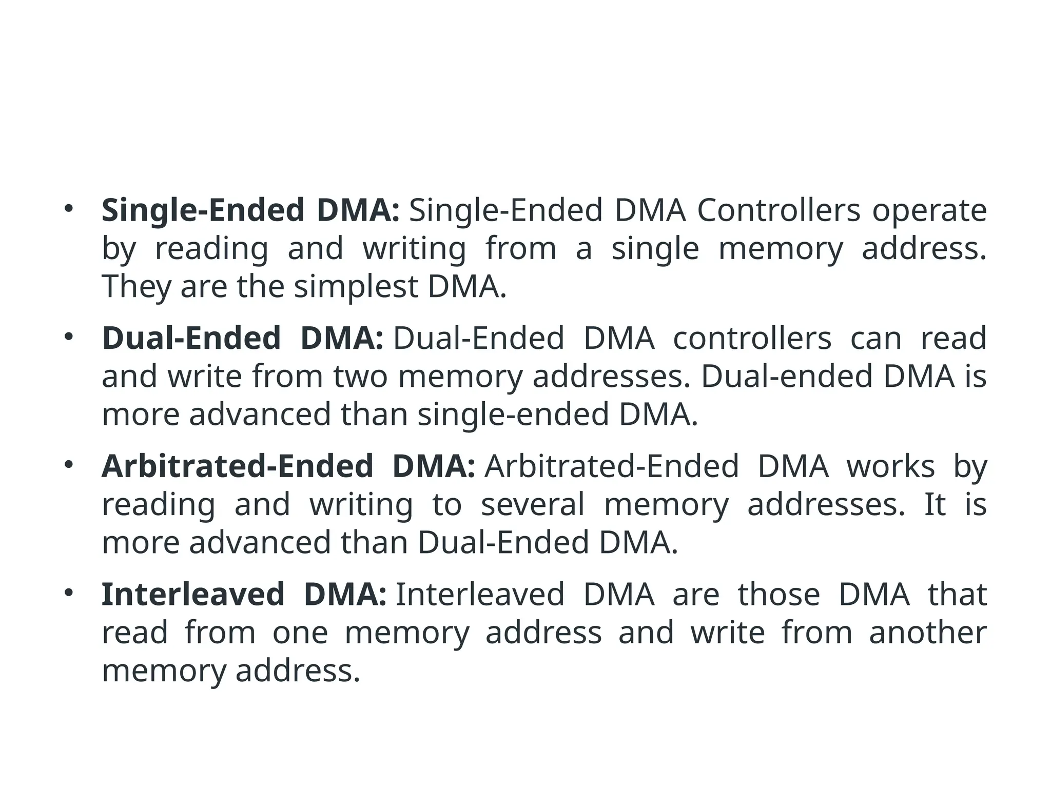 • Single-Ended DMA: Single-Ended DMA Controllers operate by reading and writing from a single memory address. They are the simplest DMA. • Dual-Ended DMA: Dual-Ended DMA controllers can read and write from two memory addresses. Dual-ended DMA is more advanced than single-ended DMA. • Arbitrated-Ended DMA: Arbitrated-Ended DMA works by reading and writing to several memory addresses. It is more advanced than Dual-Ended DMA. • Interleaved DMA: Interleaved DMA are those DMA that read from one memory address and write from another memory address. 