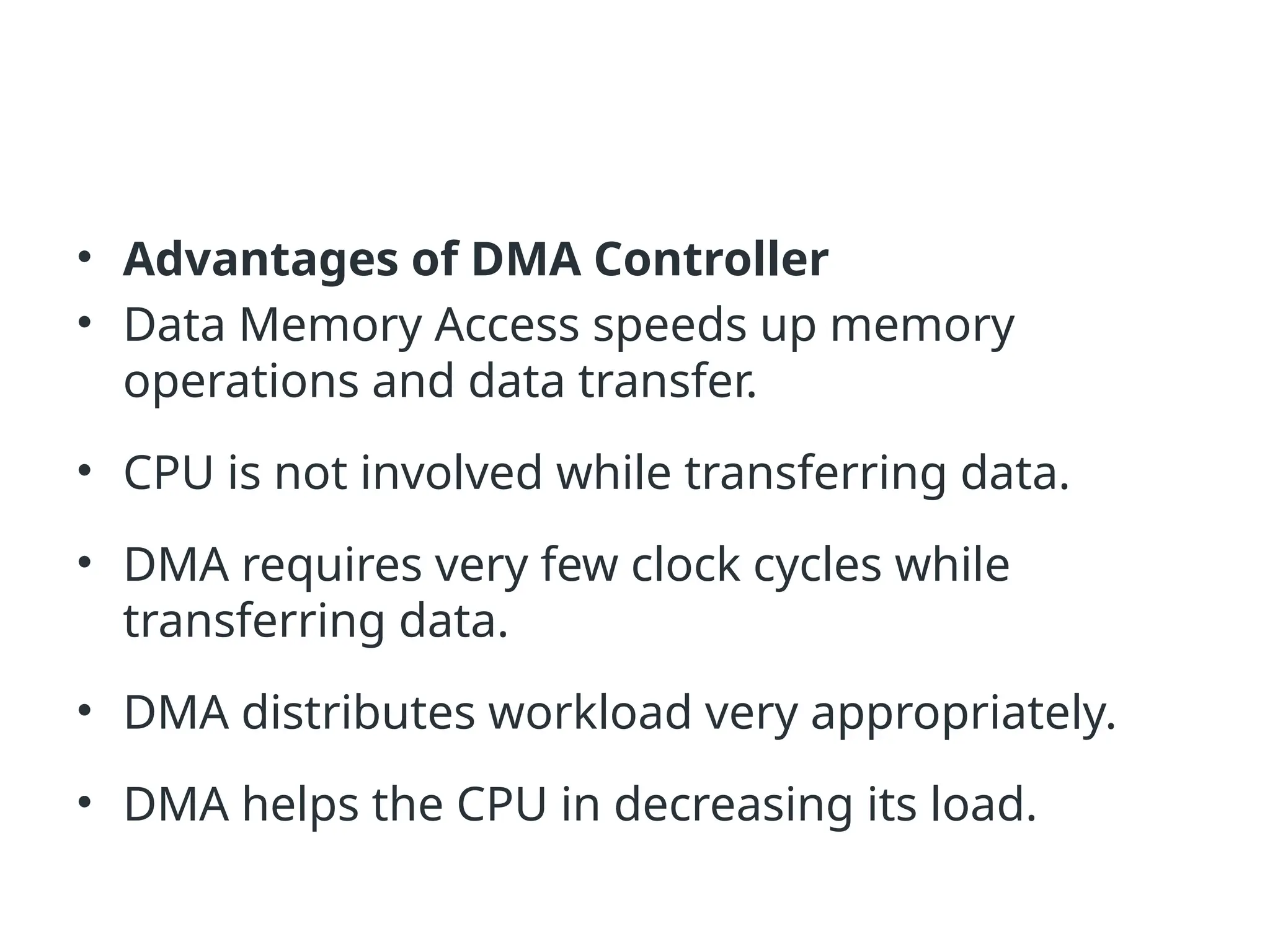 • Advantages of DMA Controller • Data Memory Access speeds up memory operations and data transfer. • CPU is not involved while transferring data. • DMA requires very few clock cycles while transferring data. • DMA distributes workload very appropriately. • DMA helps the CPU in decreasing its load. 