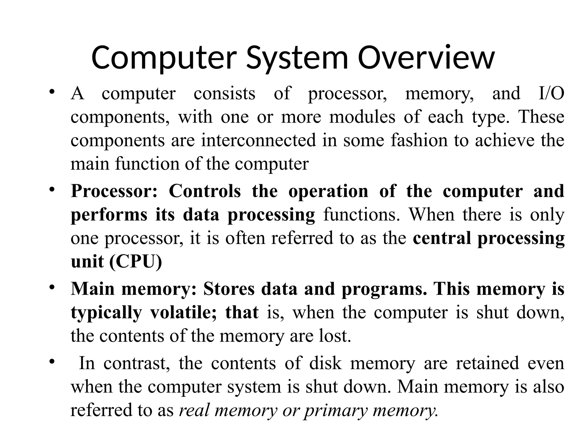 Computer System Overview • A computer consists of processor, memory, and I/O components, with one or more modules of each type. These components are interconnected in some fashion to achieve the main function of the computer • Processor: Controls the operation of the computer and performs its data processing functions. When there is only one processor, it is often referred to as the central processing unit (CPU) • Main memory: Stores data and programs. This memory is typically volatile; that is, when the computer is shut down, the contents of the memory are lost. • In contrast, the contents of disk memory are retained even when the computer system is shut down. Main memory is also referred to as real memory or primary memory. 