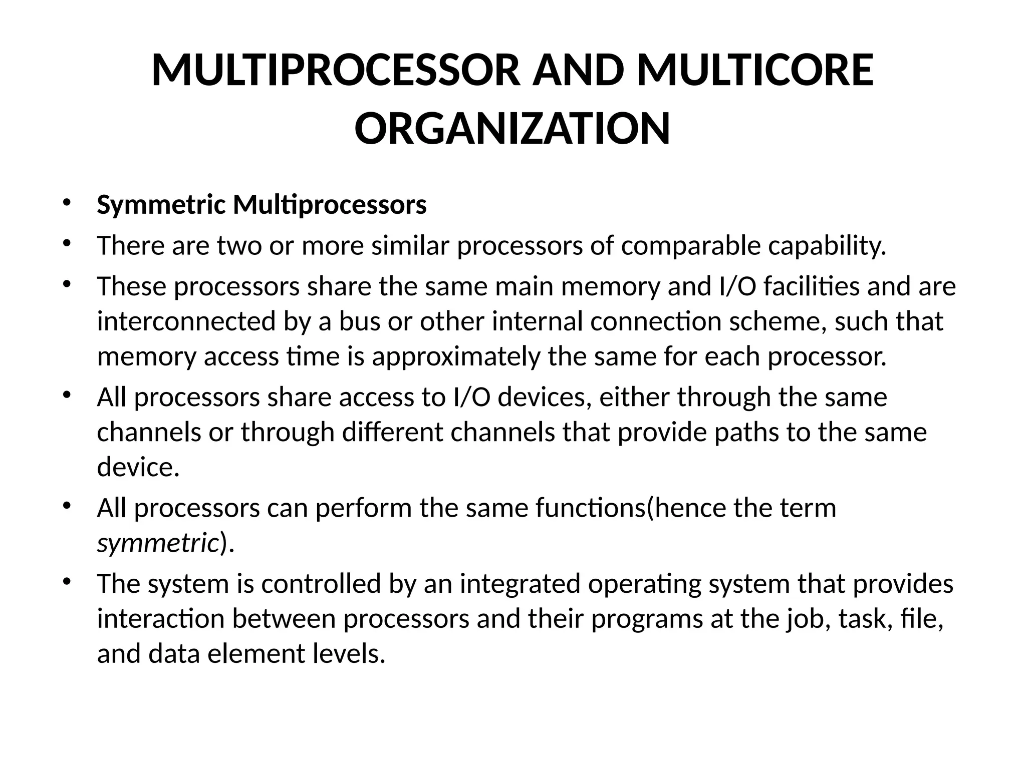MULTIPROCESSOR AND MULTICORE ORGANIZATION • Symmetric Multiprocessors • There are two or more similar processors of comparable capability. • These processors share the same main memory and I/O facilities and are interconnected by a bus or other internal connection scheme, such that memory access time is approximately the same for each processor. • All processors share access to I/O devices, either through the same channels or through different channels that provide paths to the same device. • All processors can perform the same functions(hence the term symmetric). • The system is controlled by an integrated operating system that provides interaction between processors and their programs at the job, task, file, and data element levels. 