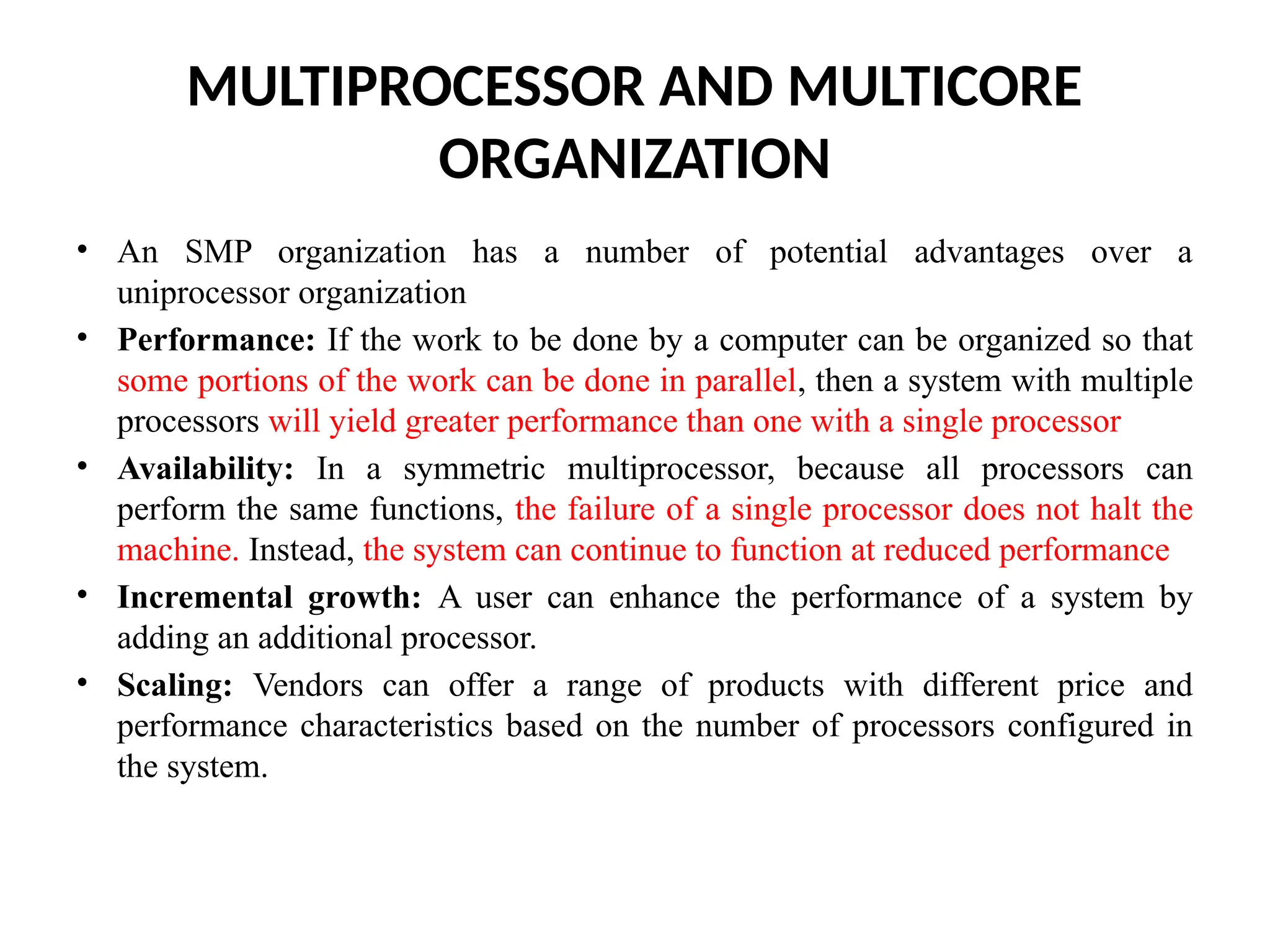 MULTIPROCESSOR AND MULTICORE ORGANIZATION • An SMP organization has a number of potential advantages over a uniprocessor organization • Performance: If the work to be done by a computer can be organized so that some portions of the work can be done in parallel, then a system with multiple processors will yield greater performance than one with a single processor • Availability: In a symmetric multiprocessor, because all processors can perform the same functions, the failure of a single processor does not halt the machine. Instead, the system can continue to function at reduced performance • Incremental growth: A user can enhance the performance of a system by adding an additional processor. • Scaling: Vendors can offer a range of products with different price and performance characteristics based on the number of processors configured in the system. 