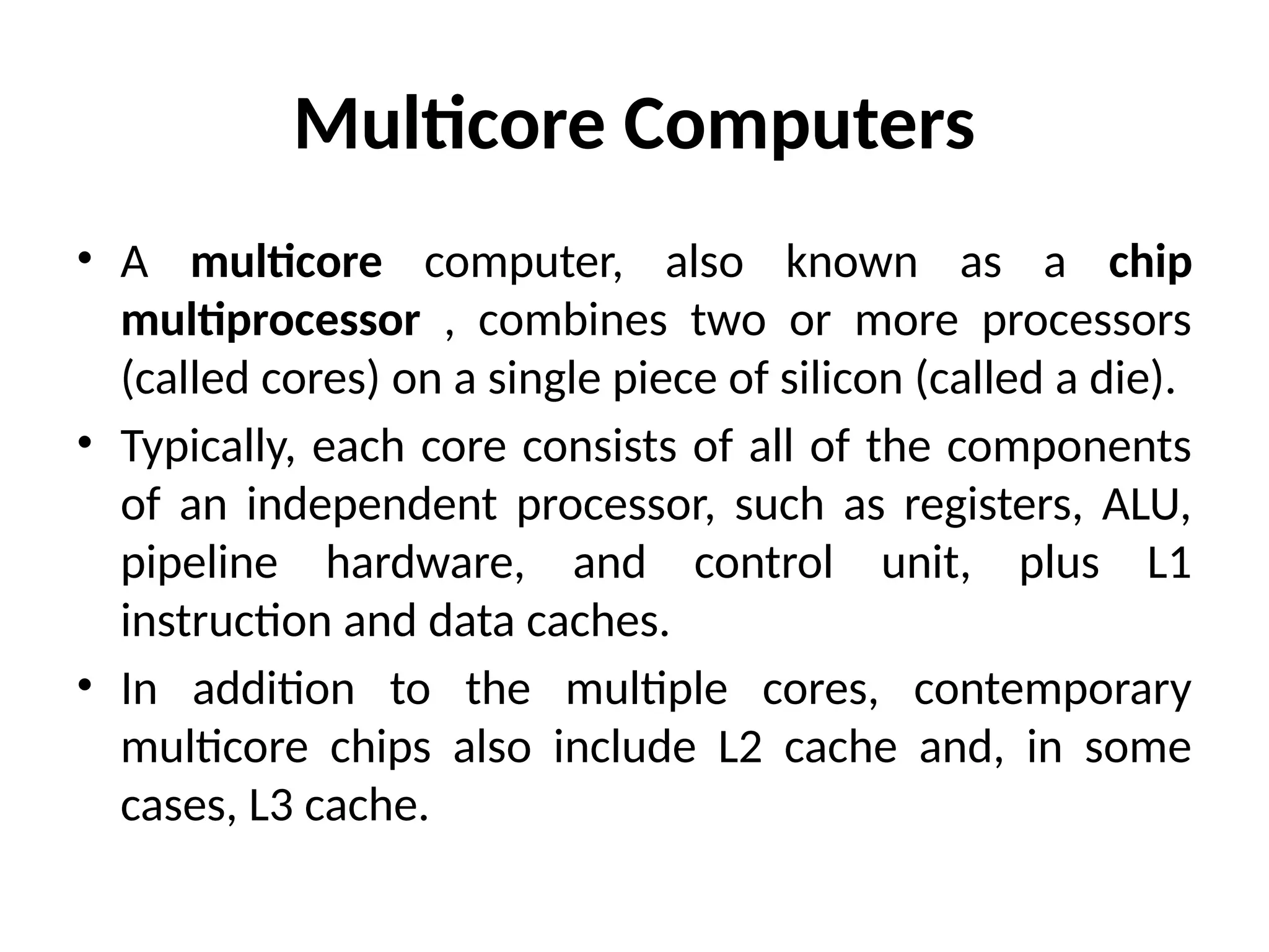Multicore Computers • A multicore computer, also known as a chip multiprocessor , combines two or more processors (called cores) on a single piece of silicon (called a die). • Typically, each core consists of all of the components of an independent processor, such as registers, ALU, pipeline hardware, and control unit, plus L1 instruction and data caches. • In addition to the multiple cores, contemporary multicore chips also include L2 cache and, in some cases, L3 cache. 