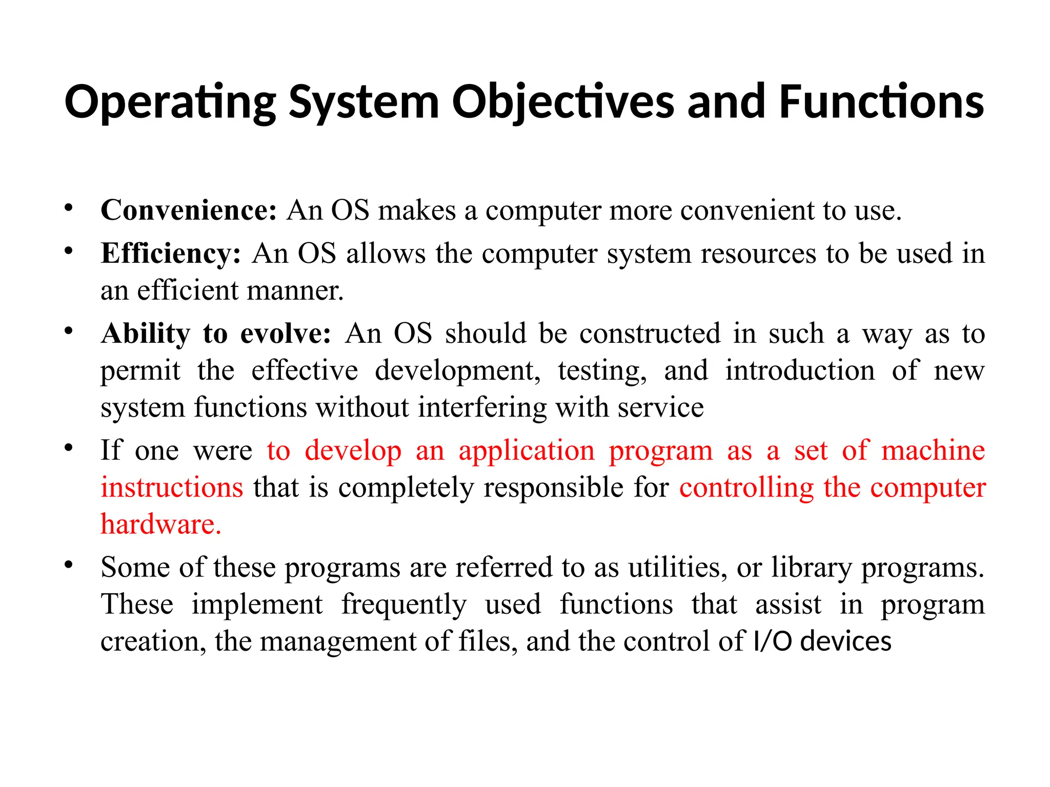 Operating System Objectives and Functions • Convenience: An OS makes a computer more convenient to use. • Efficiency: An OS allows the computer system resources to be used in an efficient manner. • Ability to evolve: An OS should be constructed in such a way as to permit the effective development, testing, and introduction of new system functions without interfering with service • If one were to develop an application program as a set of machine instructions that is completely responsible for controlling the computer hardware. • Some of these programs are referred to as utilities, or library programs. These implement frequently used functions that assist in program creation, the management of files, and the control of I/O devices 