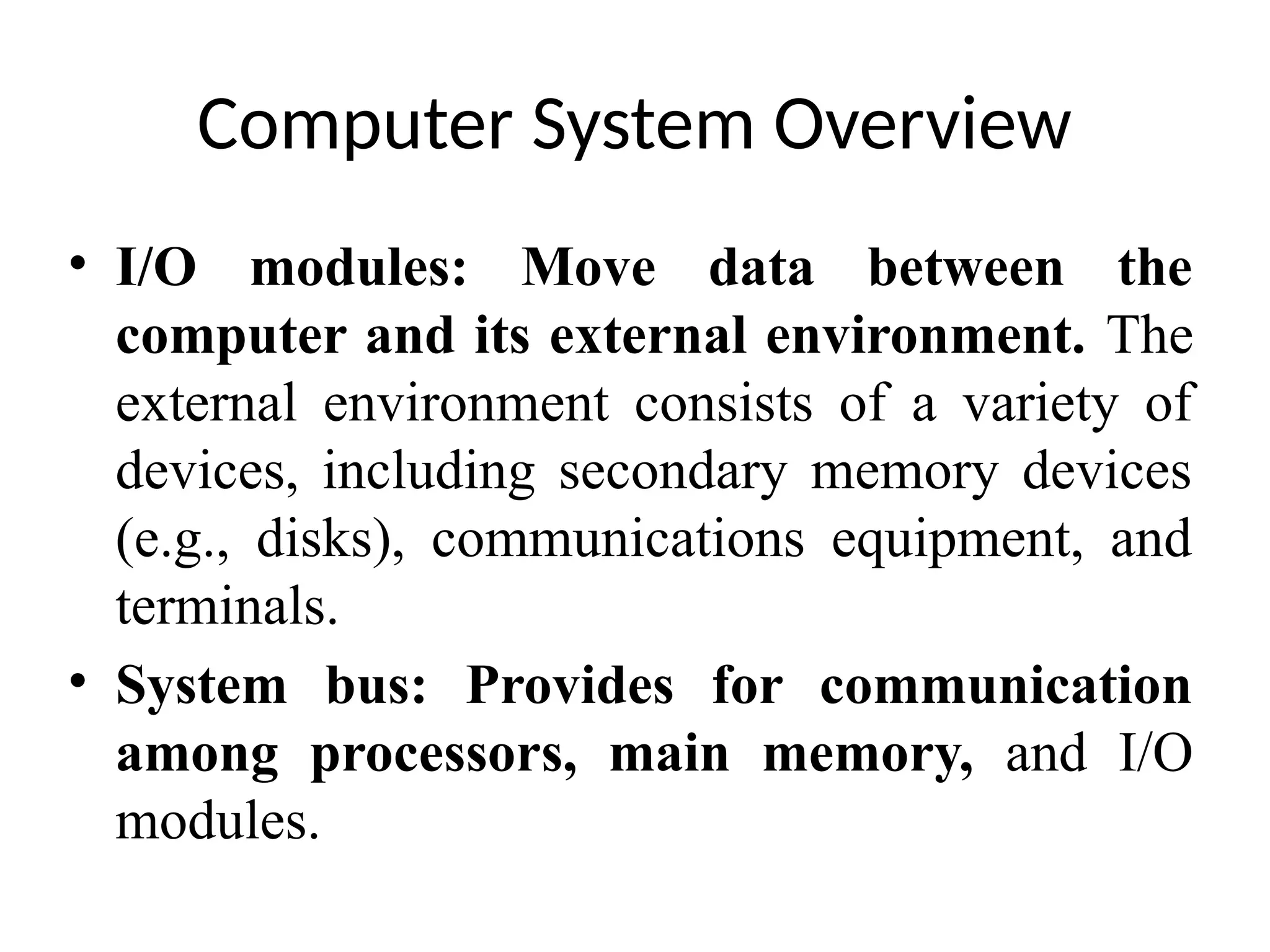 Computer System Overview • I/O modules: Move data between the computer and its external environment. The external environment consists of a variety of devices, including secondary memory devices (e.g., disks), communications equipment, and terminals. • System bus: Provides for communication among processors, main memory, and I/O modules. 