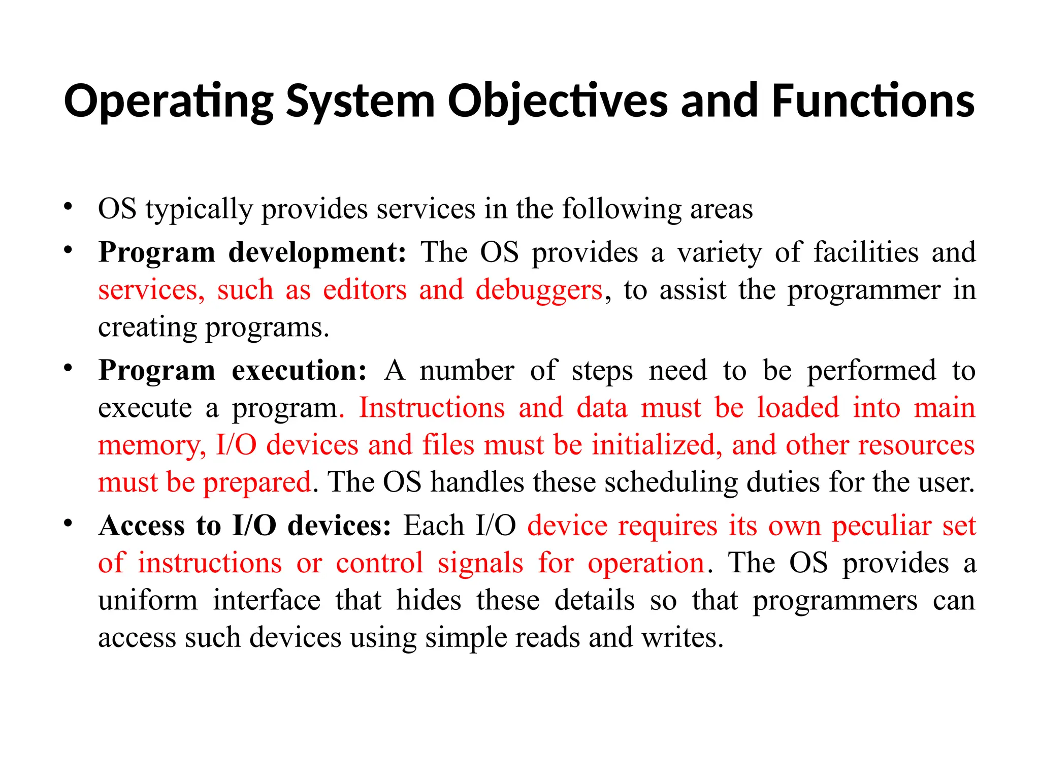 Operating System Objectives and Functions • OS typically provides services in the following areas • Program development: The OS provides a variety of facilities and services, such as editors and debuggers, to assist the programmer in creating programs. • Program execution: A number of steps need to be performed to execute a program. Instructions and data must be loaded into main memory, I/O devices and files must be initialized, and other resources must be prepared. The OS handles these scheduling duties for the user. • Access to I/O devices: Each I/O device requires its own peculiar set of instructions or control signals for operation. The OS provides a uniform interface that hides these details so that programmers can access such devices using simple reads and writes. 