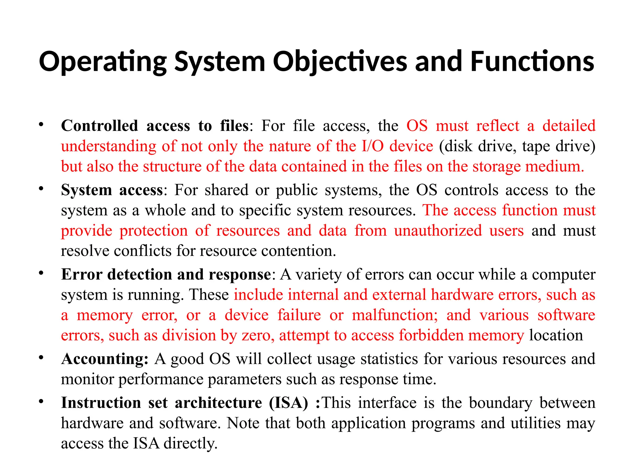 Operating System Objectives and Functions • Controlled access to files: For file access, the OS must reflect a detailed understanding of not only the nature of the I/O device (disk drive, tape drive) but also the structure of the data contained in the files on the storage medium. • System access: For shared or public systems, the OS controls access to the system as a whole and to specific system resources. The access function must provide protection of resources and data from unauthorized users and must resolve conflicts for resource contention. • Error detection and response: A variety of errors can occur while a computer system is running. These include internal and external hardware errors, such as a memory error, or a device failure or malfunction; and various software errors, such as division by zero, attempt to access forbidden memory location • Accounting: A good OS will collect usage statistics for various resources and monitor performance parameters such as response time. • Instruction set architecture (ISA) :This interface is the boundary between hardware and software. Note that both application programs and utilities may access the ISA directly. 