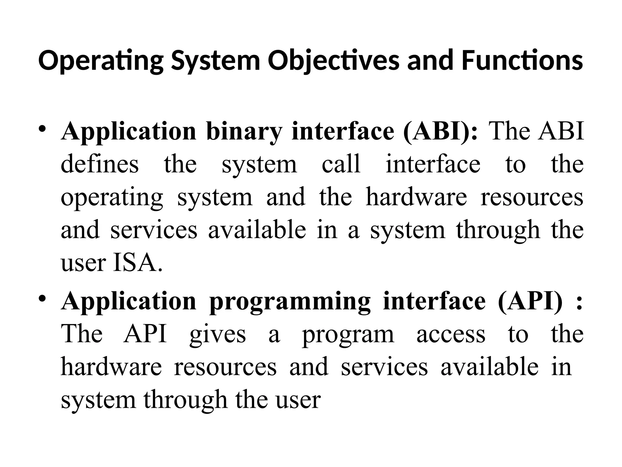 Operating System Objectives and Functions • Application binary interface (ABI): The ABI defines the system call interface to the operating system and the hardware resources and services available in a system through the user ISA. • Application programming interface (API) : The API gives a program access to the hardware resources and services available in system through the user 