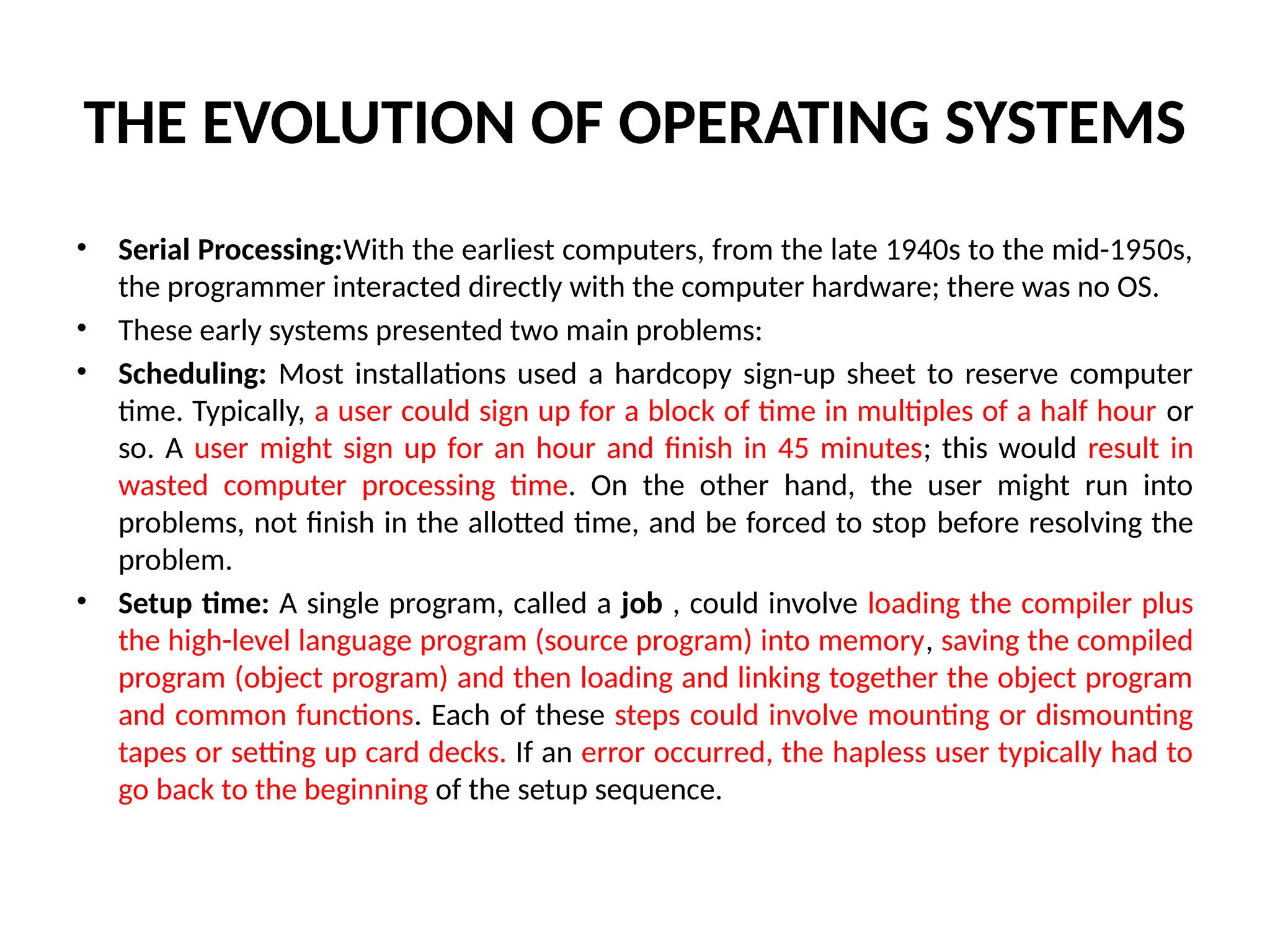 THE EVOLUTION OF OPERATING SYSTEMS • Serial Processing:With the earliest computers, from the late 1940s to the mid-1950s, the programmer interacted directly with the computer hardware; there was no OS. • These early systems presented two main problems: • Scheduling: Most installations used a hardcopy sign-up sheet to reserve computer time. Typically, a user could sign up for a block of time in multiples of a half hour or so. A user might sign up for an hour and finish in 45 minutes; this would result in wasted computer processing time. On the other hand, the user might run into problems, not finish in the allotted time, and be forced to stop before resolving the problem. • Setup time: A single program, called a job , could involve loading the compiler plus the high-level language program (source program) into memory, saving the compiled program (object program) and then loading and linking together the object program and common functions. Each of these steps could involve mounting or dismounting tapes or setting up card decks. If an error occurred, the hapless user typically had to go back to the beginning of the setup sequence. 