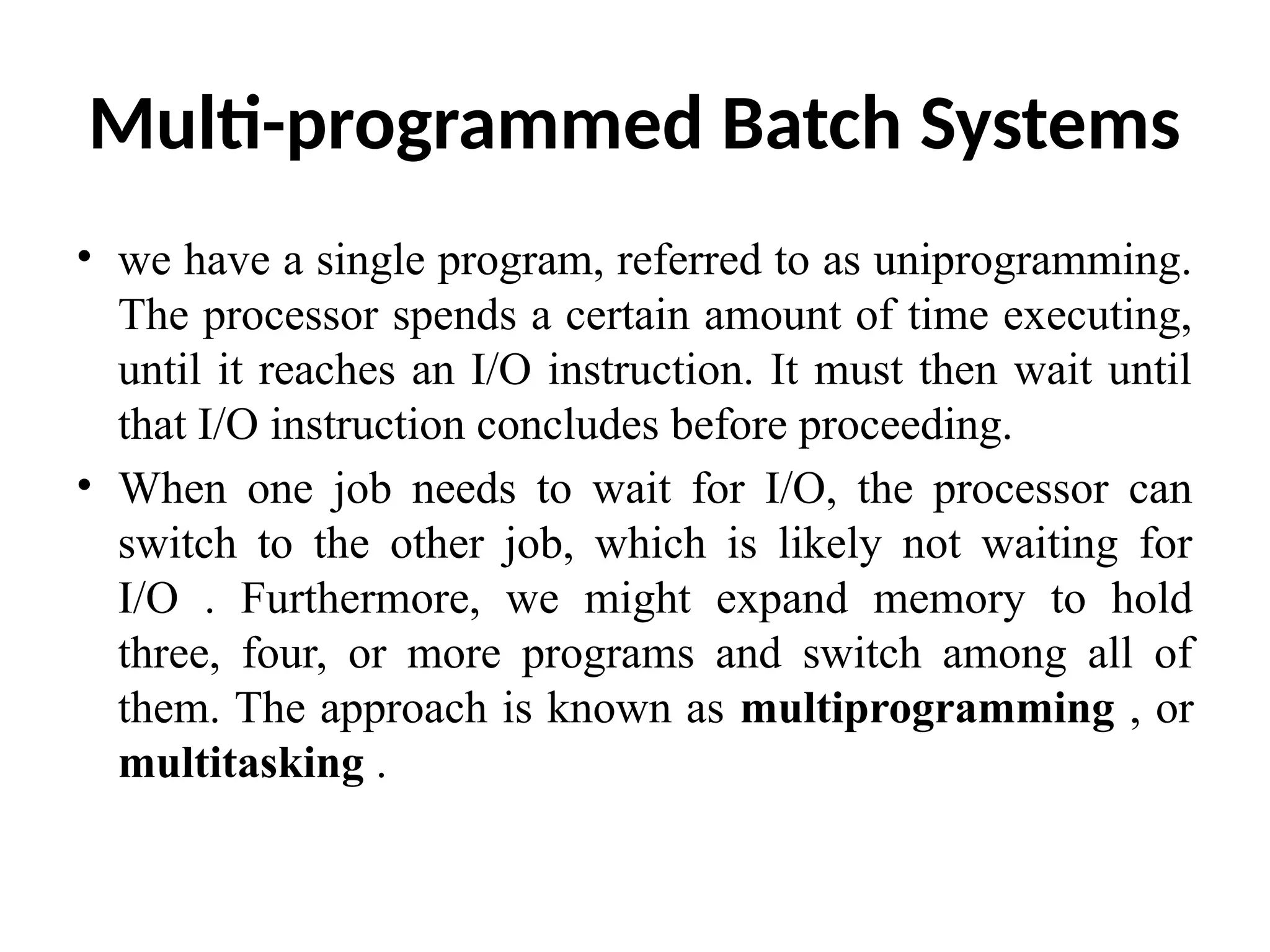 Multi-programmed Batch Systems • we have a single program, referred to as uniprogramming. The processor spends a certain amount of time executing, until it reaches an I/O instruction. It must then wait until that I/O instruction concludes before proceeding. • When one job needs to wait for I/O, the processor can switch to the other job, which is likely not waiting for I/O . Furthermore, we might expand memory to hold three, four, or more programs and switch among all of them. The approach is known as multiprogramming , or multitasking . 