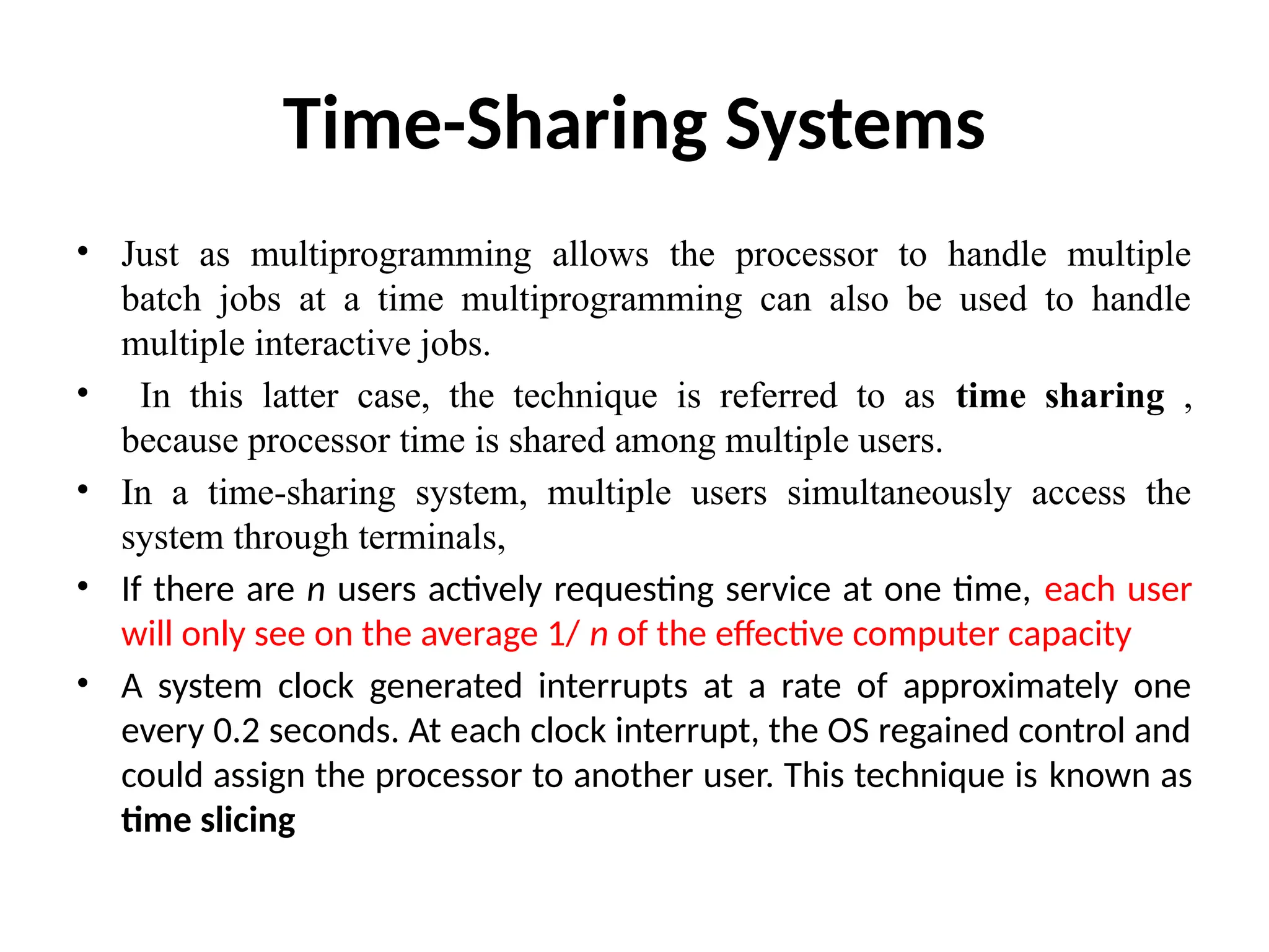 Time-Sharing Systems • Just as multiprogramming allows the processor to handle multiple batch jobs at a time multiprogramming can also be used to handle multiple interactive jobs. • In this latter case, the technique is referred to as time sharing , because processor time is shared among multiple users. • In a time-sharing system, multiple users simultaneously access the system through terminals, • If there are n users actively requesting service at one time, each user will only see on the average 1/ n of the effective computer capacity • A system clock generated interrupts at a rate of approximately one every 0.2 seconds. At each clock interrupt, the OS regained control and could assign the processor to another user. This technique is known as time slicing 