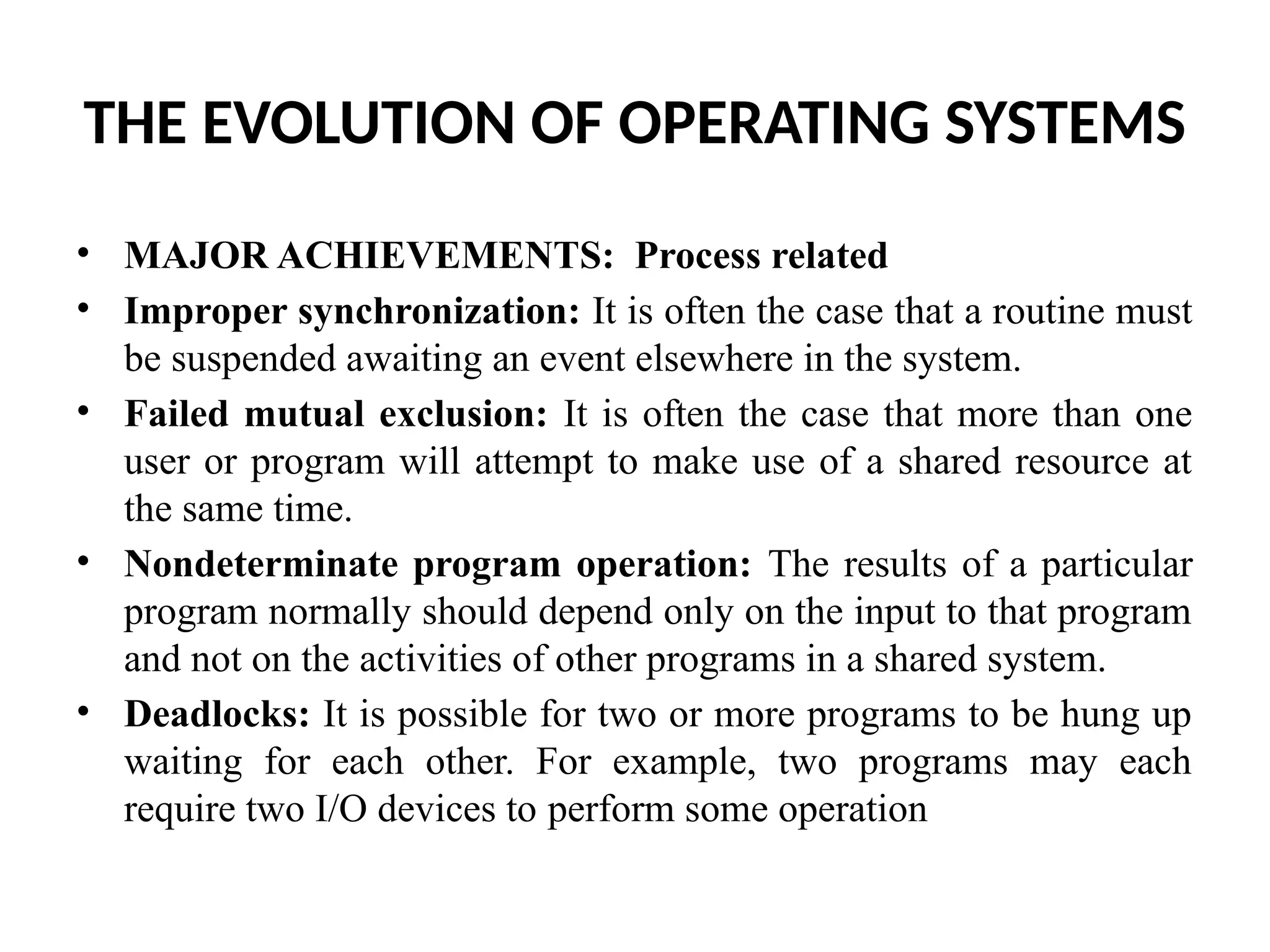 THE EVOLUTION OF OPERATING SYSTEMS • MAJOR ACHIEVEMENTS: Process related • Improper synchronization: It is often the case that a routine must be suspended awaiting an event elsewhere in the system. • Failed mutual exclusion: It is often the case that more than one user or program will attempt to make use of a shared resource at the same time. • Nondeterminate program operation: The results of a particular program normally should depend only on the input to that program and not on the activities of other programs in a shared system. • Deadlocks: It is possible for two or more programs to be hung up waiting for each other. For example, two programs may each require two I/O devices to perform some operation 