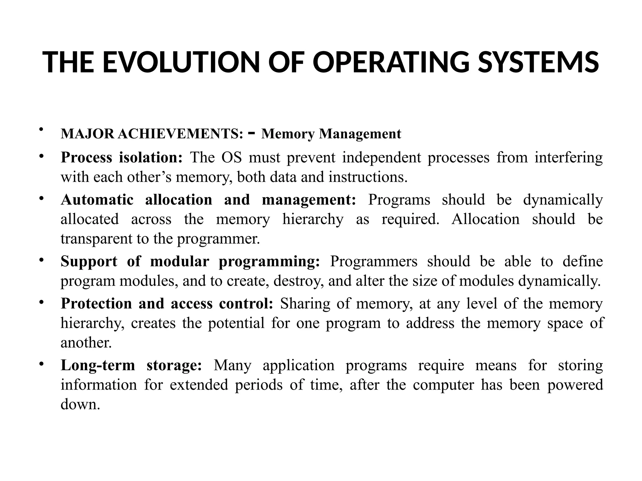 THE EVOLUTION OF OPERATING SYSTEMS • MAJOR ACHIEVEMENTS: - Memory Management • Process isolation: The OS must prevent independent processes from interfering with each other’s memory, both data and instructions. • Automatic allocation and management: Programs should be dynamically allocated across the memory hierarchy as required. Allocation should be transparent to the programmer. • Support of modular programming: Programmers should be able to define program modules, and to create, destroy, and alter the size of modules dynamically. • Protection and access control: Sharing of memory, at any level of the memory hierarchy, creates the potential for one program to address the memory space of another. • Long-term storage: Many application programs require means for storing information for extended periods of time, after the computer has been powered down. 