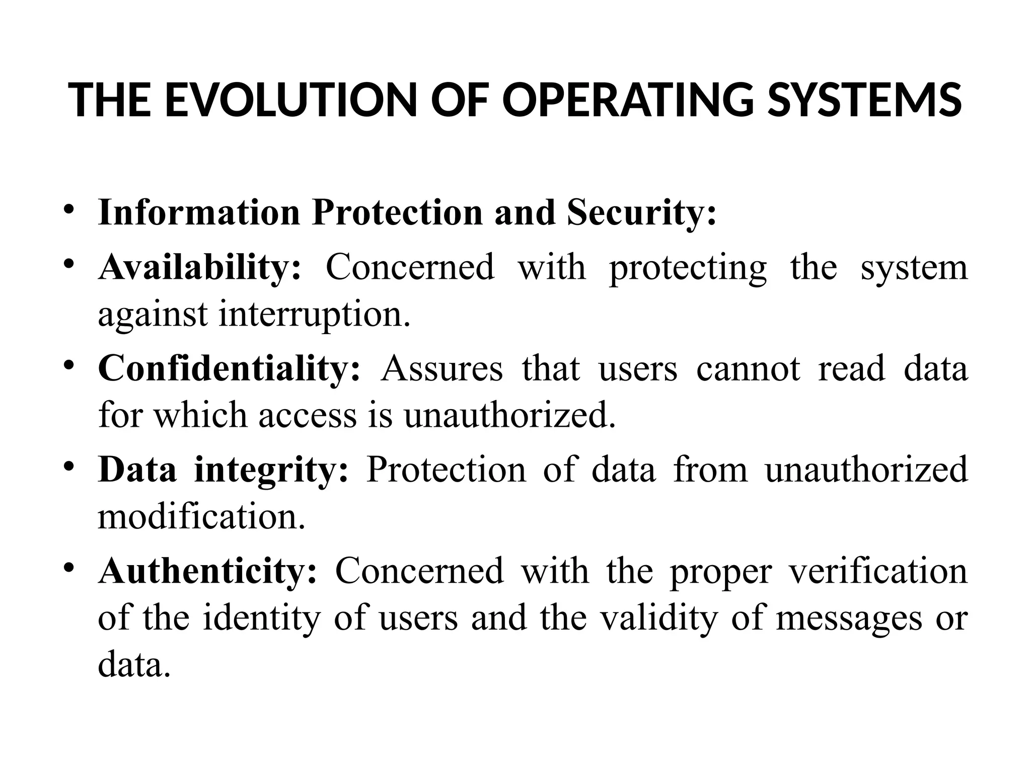 THE EVOLUTION OF OPERATING SYSTEMS • Information Protection and Security: • Availability: Concerned with protecting the system against interruption. • Confidentiality: Assures that users cannot read data for which access is unauthorized. • Data integrity: Protection of data from unauthorized modification. • Authenticity: Concerned with the proper verification of the identity of users and the validity of messages or data. 