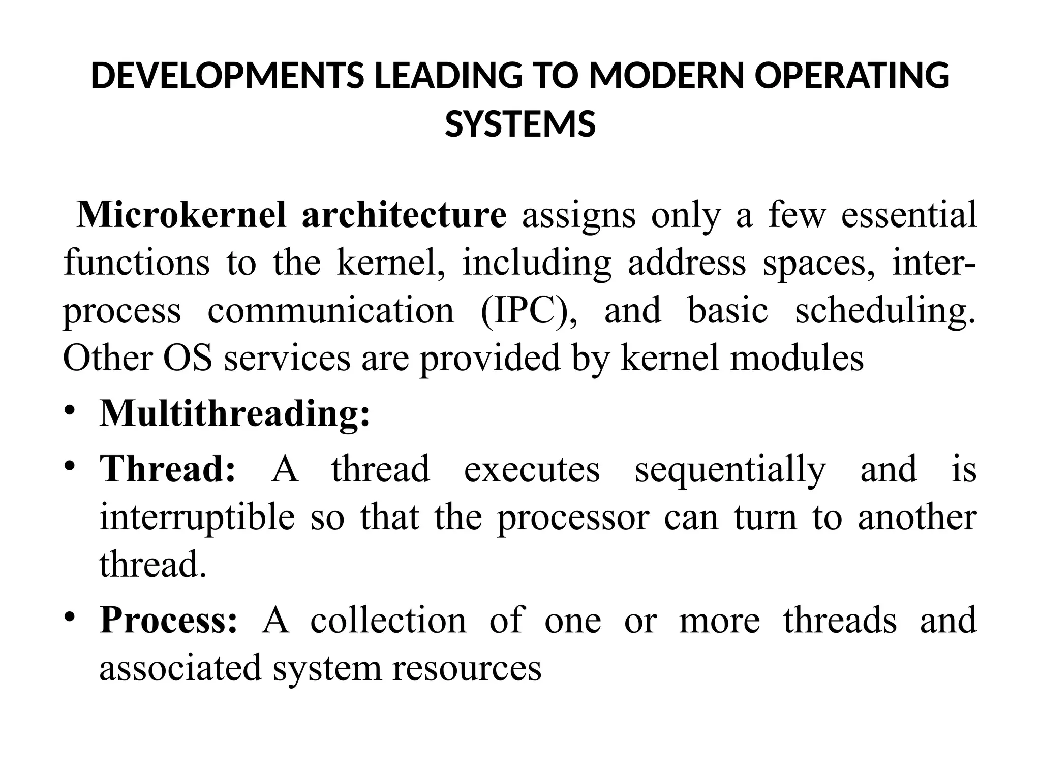 DEVELOPMENTS LEADING TO MODERN OPERATING SYSTEMS Microkernel architecture assigns only a few essential functions to the kernel, including address spaces, inter- process communication (IPC), and basic scheduling. Other OS services are provided by kernel modules • Multithreading: • Thread: A thread executes sequentially and is interruptible so that the processor can turn to another thread. • Process: A collection of one or more threads and associated system resources 