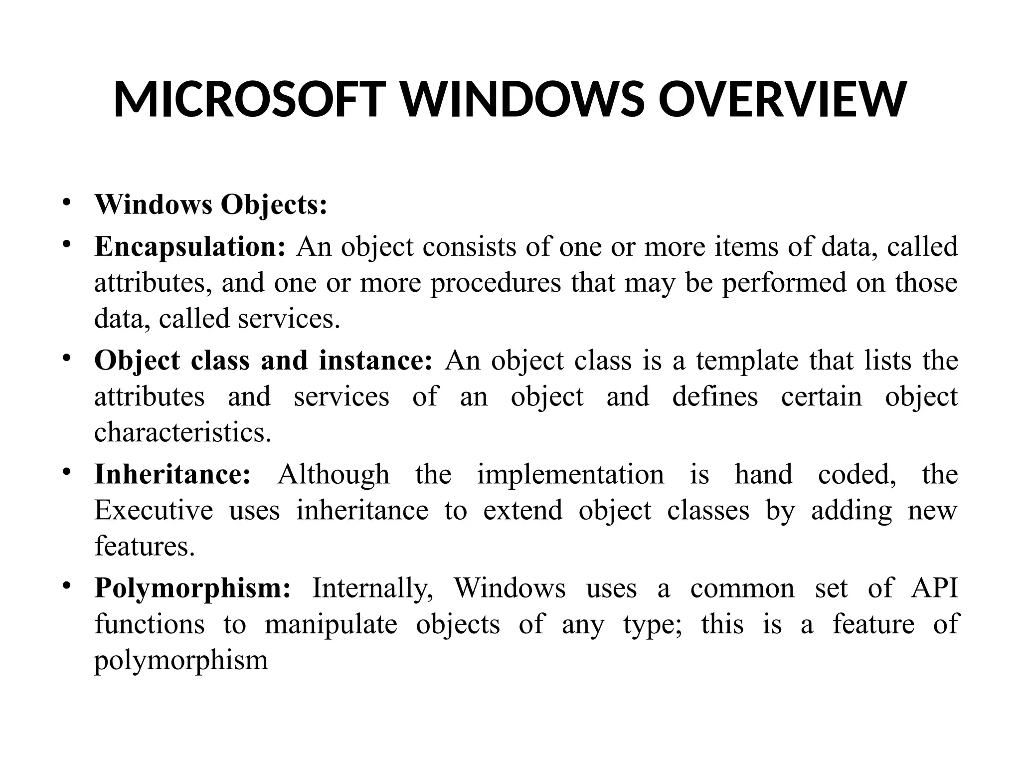 MICROSOFT WINDOWS OVERVIEW • Windows Objects: • Encapsulation: An object consists of one or more items of data, called attributes, and one or more procedures that may be performed on those data, called services. • Object class and instance: An object class is a template that lists the attributes and services of an object and defines certain object characteristics. • Inheritance: Although the implementation is hand coded, the Executive uses inheritance to extend object classes by adding new features. • Polymorphism: Internally, Windows uses a common set of API functions to manipulate objects of any type; this is a feature of polymorphism 