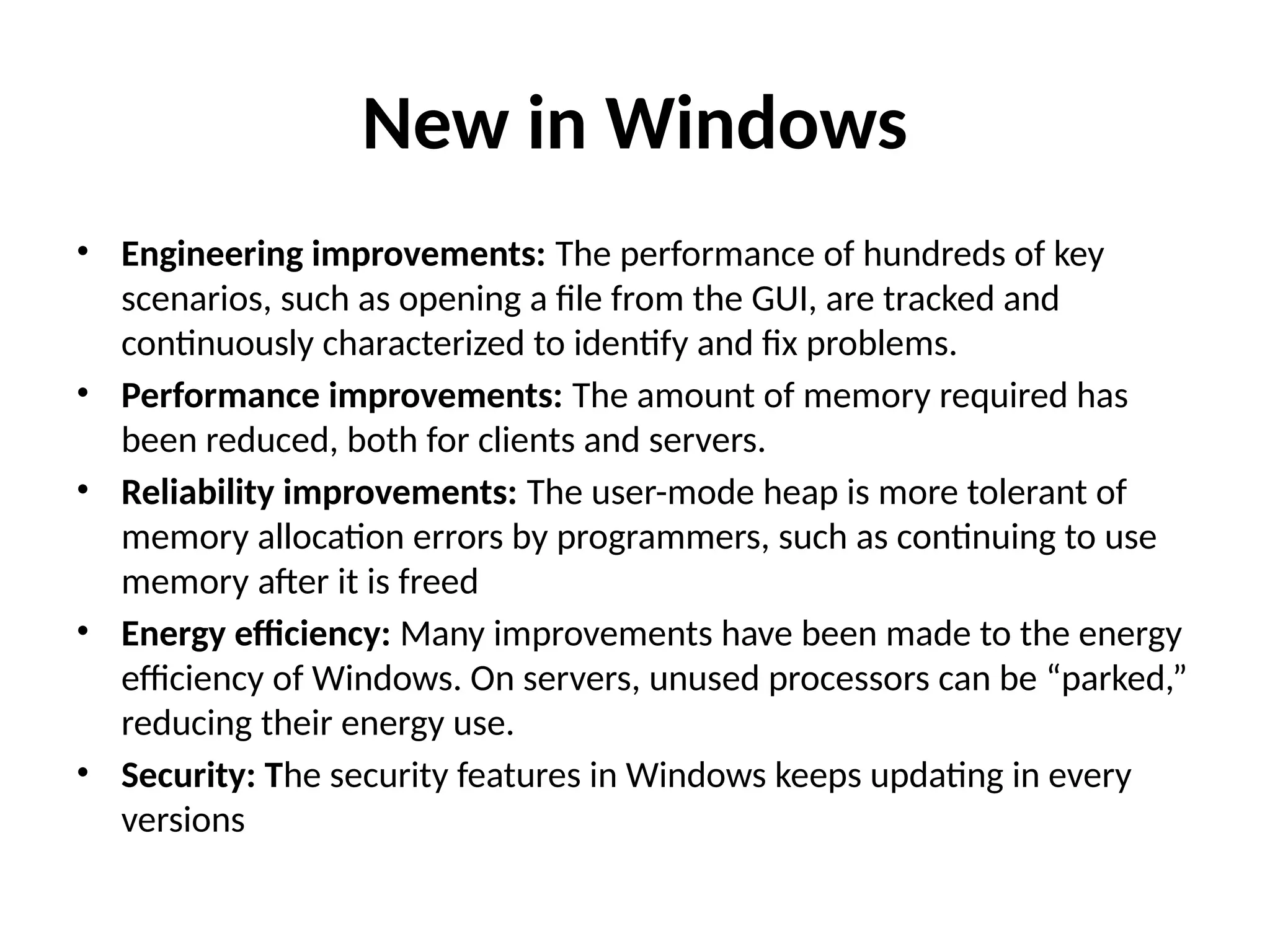 New in Windows • Engineering improvements: The performance of hundreds of key scenarios, such as opening a file from the GUI, are tracked and continuously characterized to identify and fix problems. • Performance improvements: The amount of memory required has been reduced, both for clients and servers. • Reliability improvements: The user-mode heap is more tolerant of memory allocation errors by programmers, such as continuing to use memory after it is freed • Energy efficiency: Many improvements have been made to the energy efficiency of Windows. On servers, unused processors can be “parked,” reducing their energy use. • Security: The security features in Windows keeps updating in every versions 