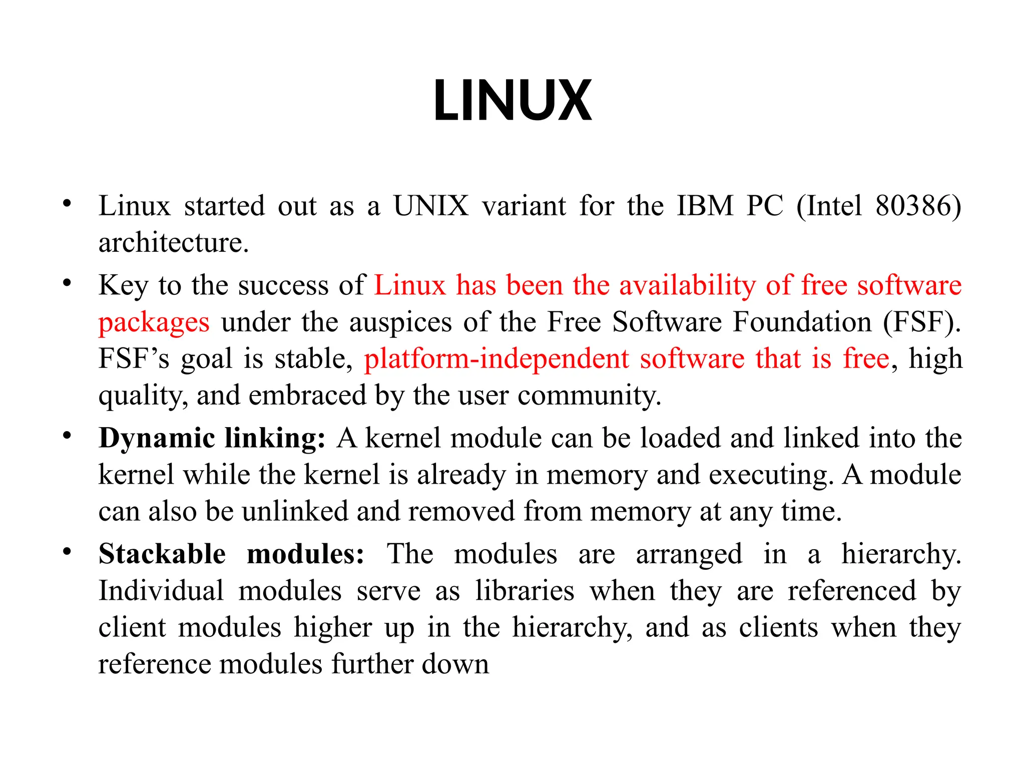 LINUX • Linux started out as a UNIX variant for the IBM PC (Intel 80386) architecture. • Key to the success of Linux has been the availability of free software packages under the auspices of the Free Software Foundation (FSF). FSF’s goal is stable, platform-independent software that is free, high quality, and embraced by the user community. • Dynamic linking: A kernel module can be loaded and linked into the kernel while the kernel is already in memory and executing. A module can also be unlinked and removed from memory at any time. • Stackable modules: The modules are arranged in a hierarchy. Individual modules serve as libraries when they are referenced by client modules higher up in the hierarchy, and as clients when they reference modules further down 