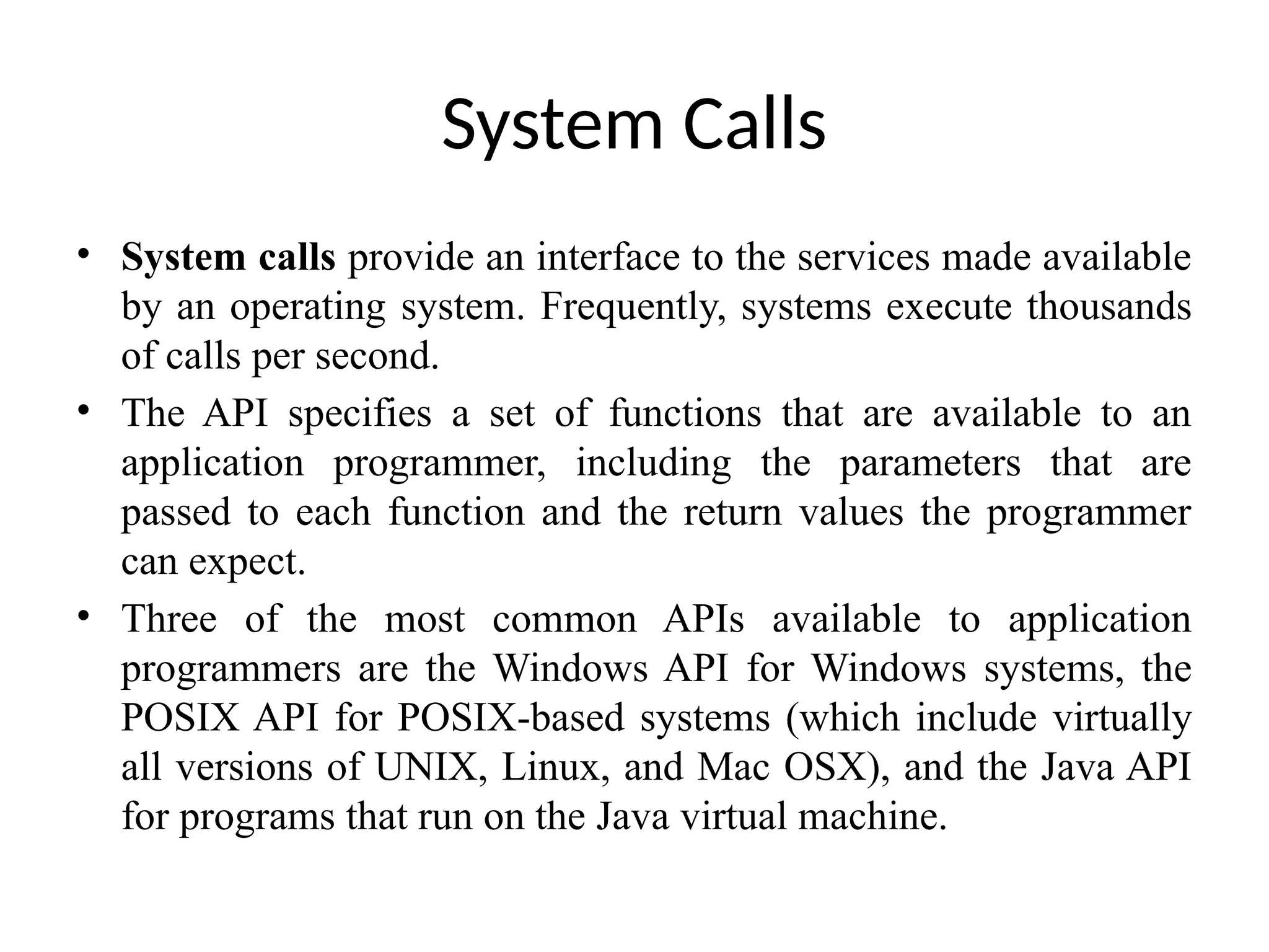 System Calls • System calls provide an interface to the services made available by an operating system. Frequently, systems execute thousands of calls per second. • The API specifies a set of functions that are available to an application programmer, including the parameters that are passed to each function and the return values the programmer can expect. • Three of the most common APIs available to application programmers are the Windows API for Windows systems, the POSIX API for POSIX-based systems (which include virtually all versions of UNIX, Linux, and Mac OSX), and the Java API for programs that run on the Java virtual machine. 