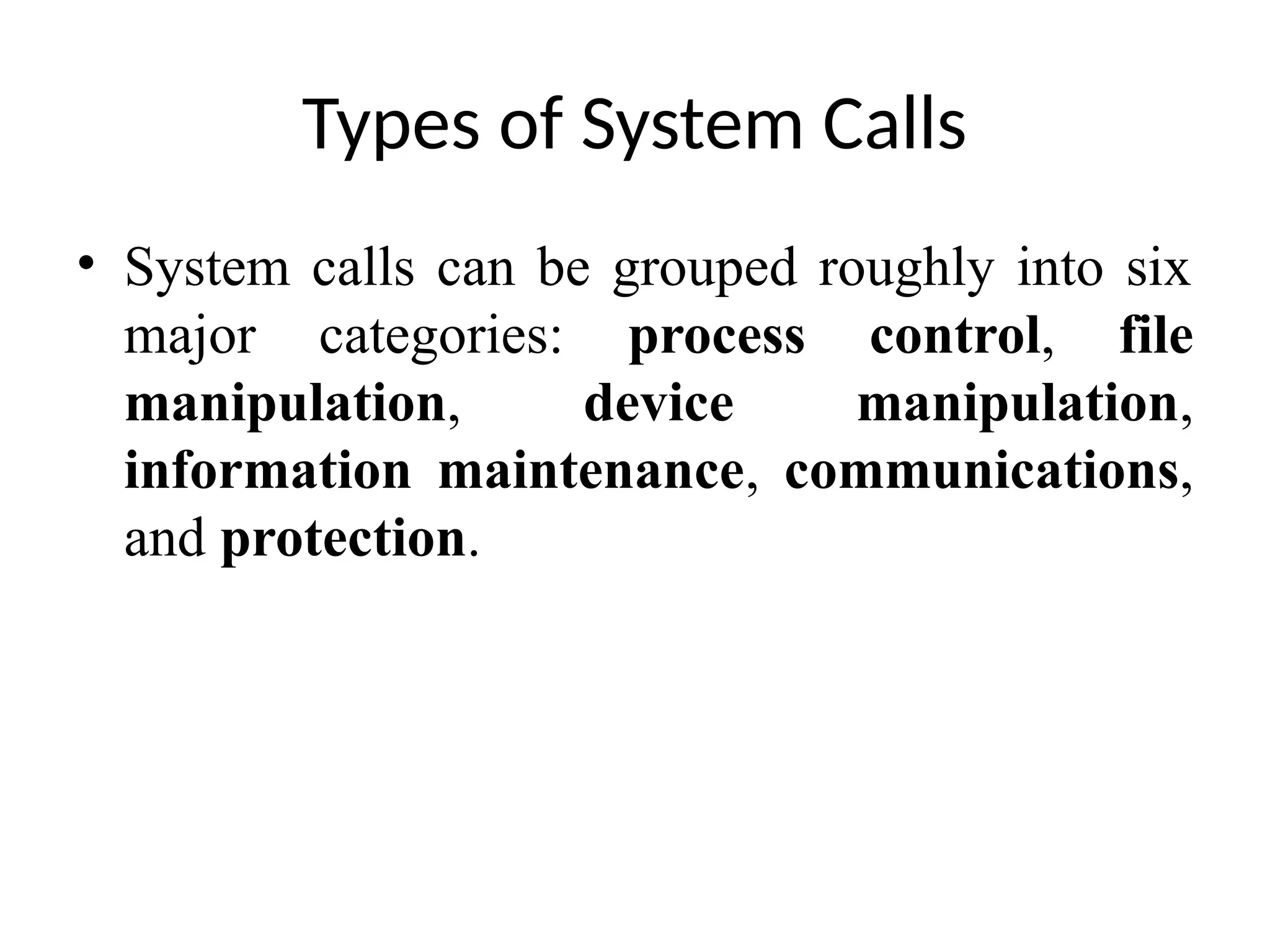 Types of System Calls • System calls can be grouped roughly into six major categories: process control, file manipulation, device manipulation, information maintenance, communications, and protection. 