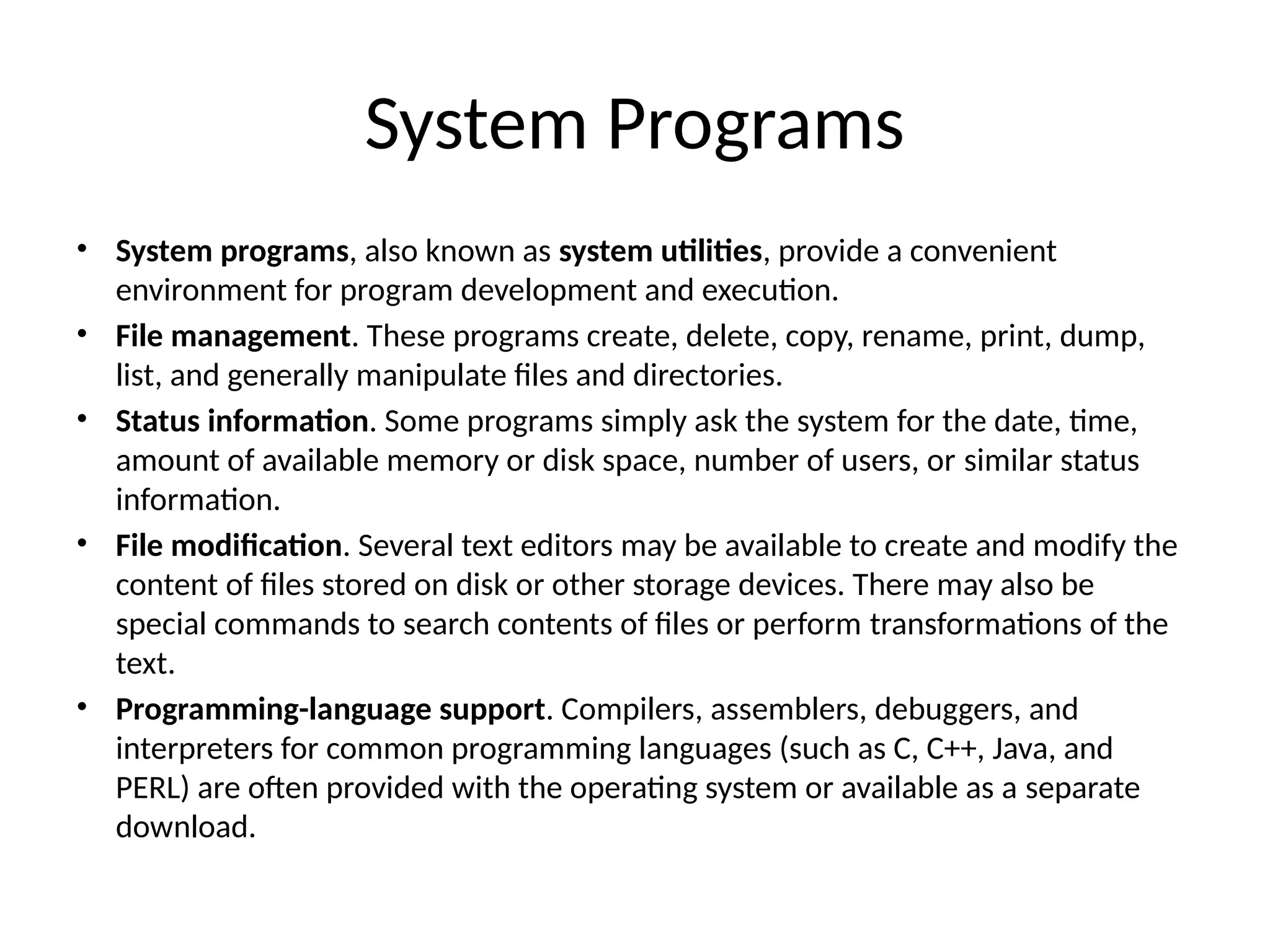 System Programs • System programs, also known as system utilities, provide a convenient environment for program development and execution. • File management. These programs create, delete, copy, rename, print, dump, list, and generally manipulate files and directories. • Status information. Some programs simply ask the system for the date, time, amount of available memory or disk space, number of users, or similar status information. • File modification. Several text editors may be available to create and modify the content of files stored on disk or other storage devices. There may also be special commands to search contents of files or perform transformations of the text. • Programming-language support. Compilers, assemblers, debuggers, and interpreters for common programming languages (such as C, C++, Java, and PERL) are often provided with the operating system or available as a separate download. 