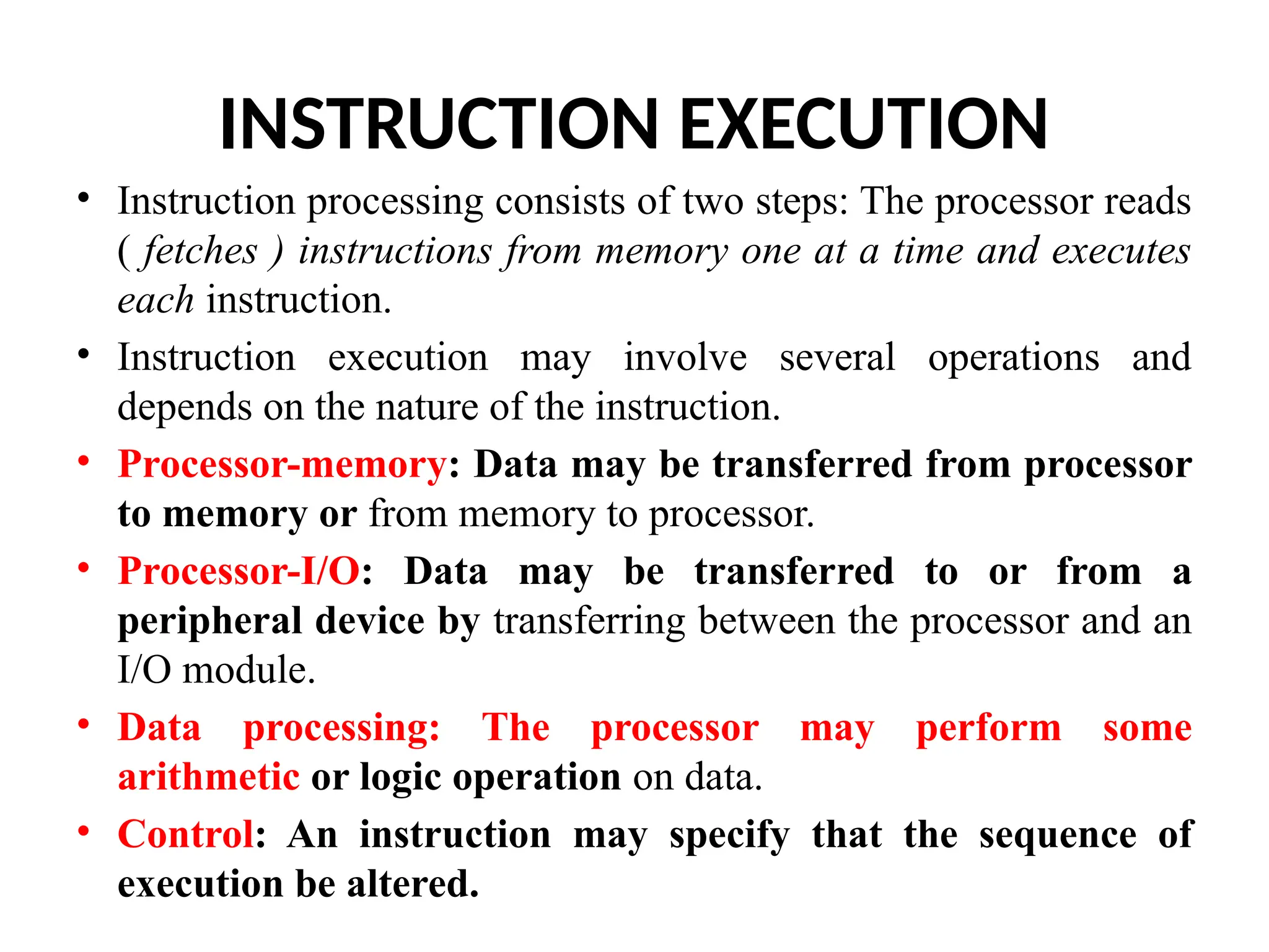 INSTRUCTION EXECUTION • Instruction processing consists of two steps: The processor reads ( fetches ) instructions from memory one at a time and executes each instruction. • Instruction execution may involve several operations and depends on the nature of the instruction. • Processor-memory: Data may be transferred from processor to memory or from memory to processor. • Processor-I/O: Data may be transferred to or from a peripheral device by transferring between the processor and an I/O module. • Data processing: The processor may perform some arithmetic or logic operation on data. • Control: An instruction may specify that the sequence of execution be altered. 