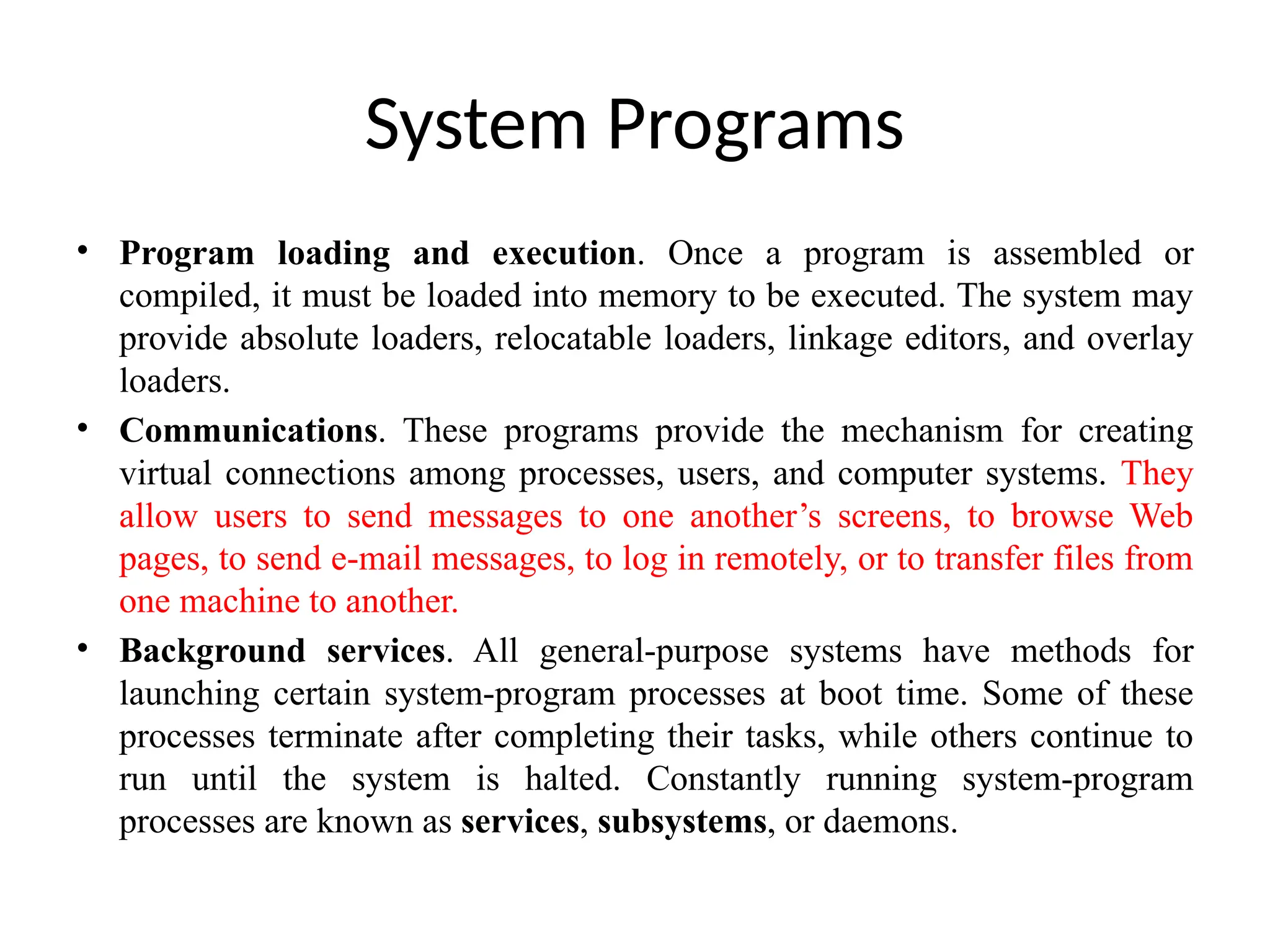 System Programs • Program loading and execution. Once a program is assembled or compiled, it must be loaded into memory to be executed. The system may provide absolute loaders, relocatable loaders, linkage editors, and overlay loaders. • Communications. These programs provide the mechanism for creating virtual connections among processes, users, and computer systems. They allow users to send messages to one another’s screens, to browse Web pages, to send e-mail messages, to log in remotely, or to transfer files from one machine to another. • Background services. All general-purpose systems have methods for launching certain system-program processes at boot time. Some of these processes terminate after completing their tasks, while others continue to run until the system is halted. Constantly running system-program processes are known as services, subsystems, or daemons. 