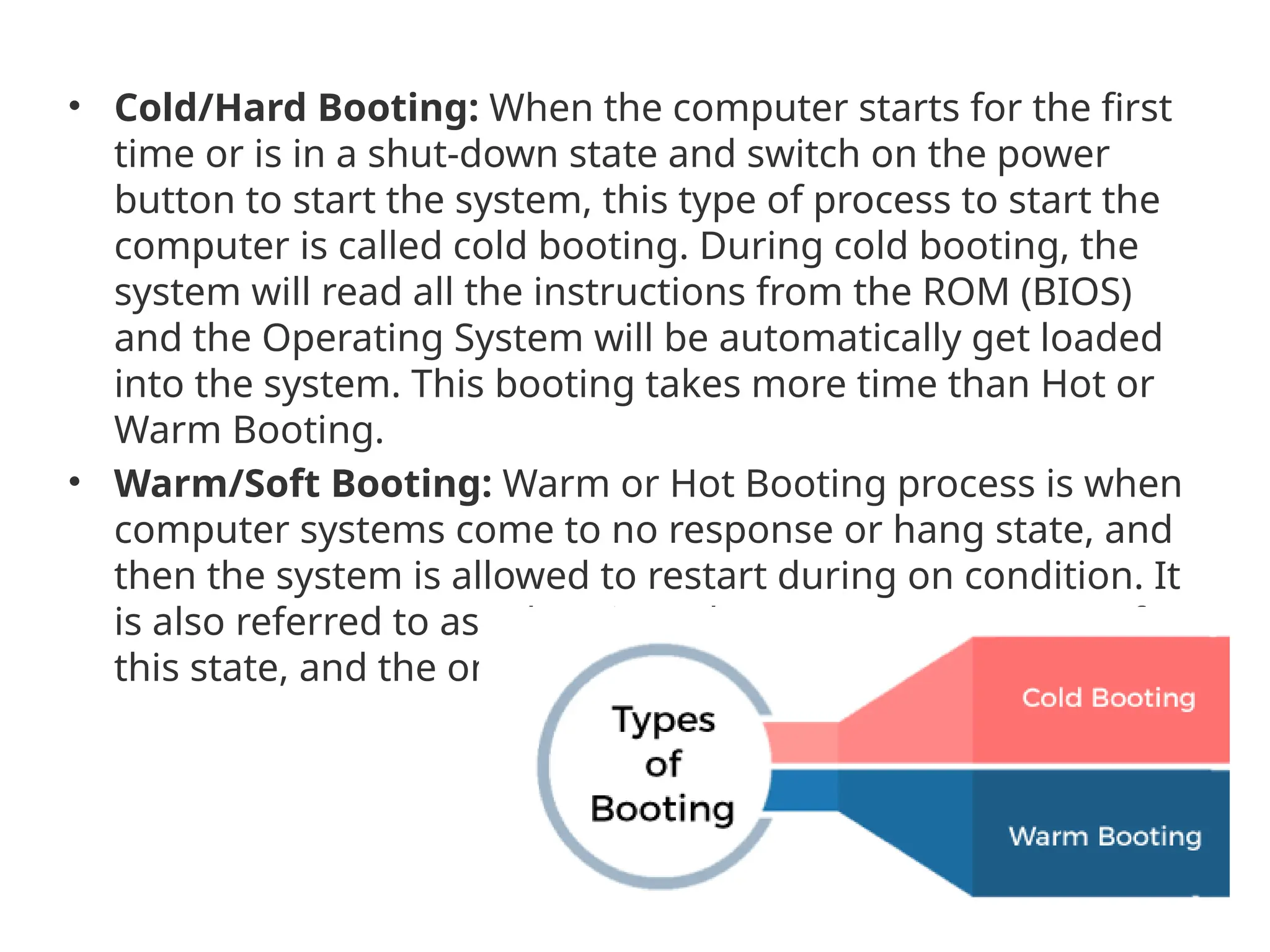 • Cold/Hard Booting: When the computer starts for the first time or is in a shut-down state and switch on the power button to start the system, this type of process to start the computer is called cold booting. During cold booting, the system will read all the instructions from the ROM (BIOS) and the Operating System will be automatically get loaded into the system. This booting takes more time than Hot or Warm Booting. • Warm/Soft Booting: Warm or Hot Booting process is when computer systems come to no response or hang state, and then the system is allowed to restart during on condition. It is also referred to as rebooting. There are many reasons for this state, and the only solution is to reboot the computer. 