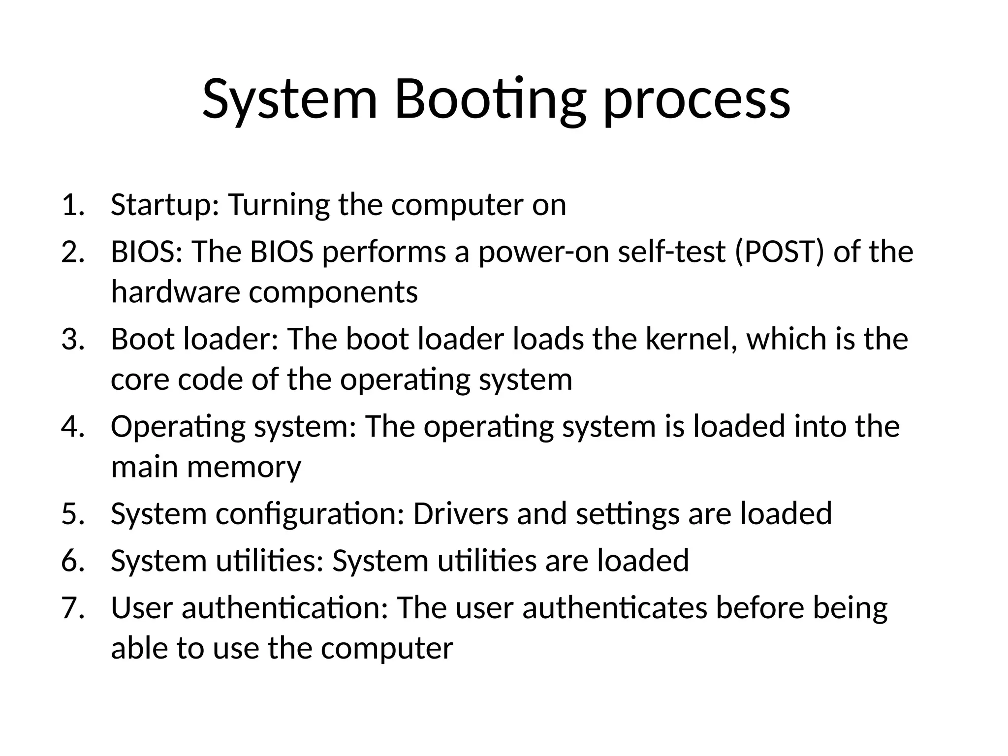 System Booting process 1. Startup: Turning the computer on 2. BIOS: The BIOS performs a power-on self-test (POST) of the hardware components 3. Boot loader: The boot loader loads the kernel, which is the core code of the operating system 4. Operating system: The operating system is loaded into the main memory 5. System configuration: Drivers and settings are loaded 6. System utilities: System utilities are loaded 7. User authentication: The user authenticates before being able to use the computer 
