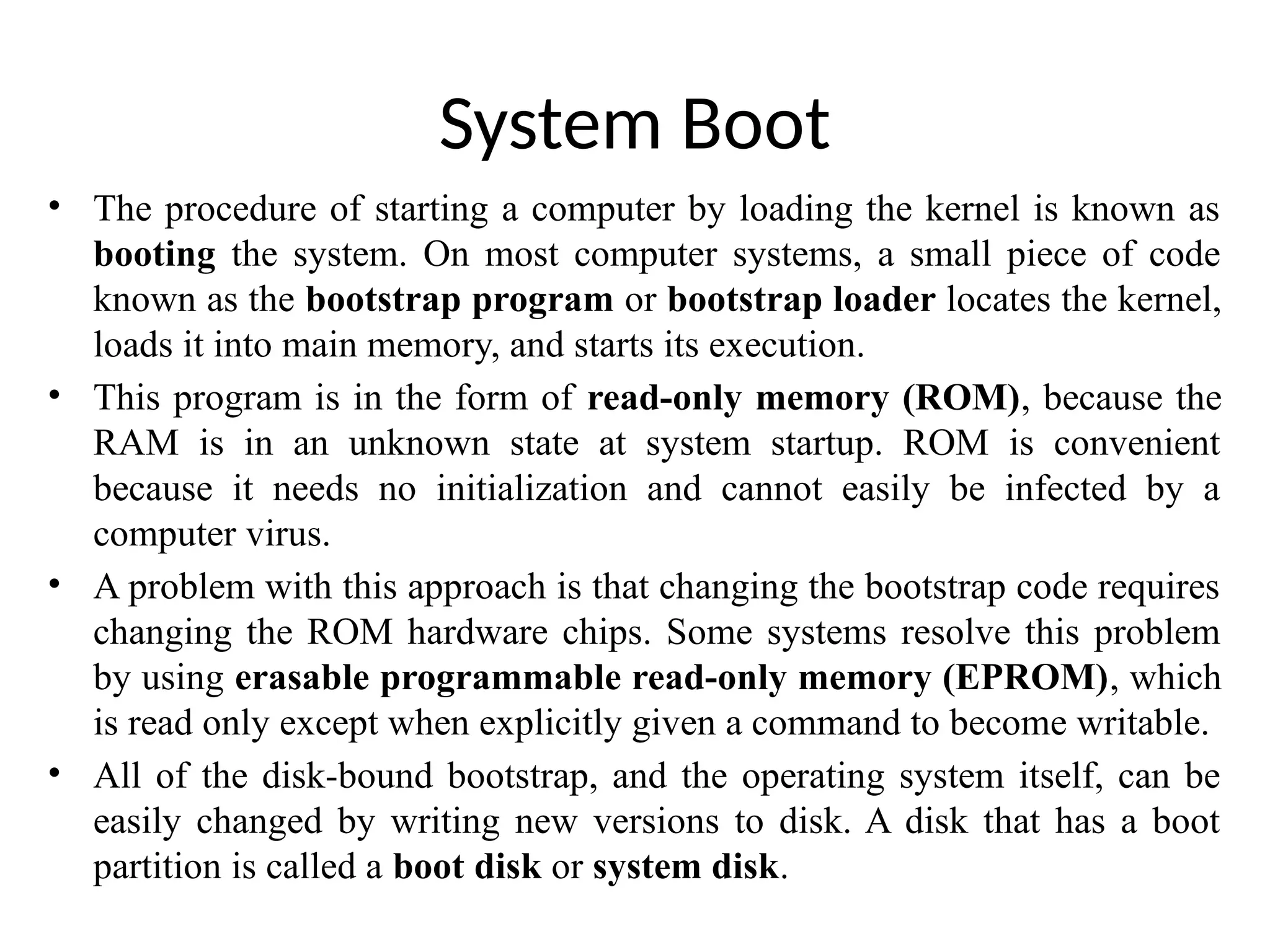 System Boot • The procedure of starting a computer by loading the kernel is known as booting the system. On most computer systems, a small piece of code known as the bootstrap program or bootstrap loader locates the kernel, loads it into main memory, and starts its execution. • This program is in the form of read-only memory (ROM), because the RAM is in an unknown state at system startup. ROM is convenient because it needs no initialization and cannot easily be infected by a computer virus. • A problem with this approach is that changing the bootstrap code requires changing the ROM hardware chips. Some systems resolve this problem by using erasable programmable read-only memory (EPROM), which is read only except when explicitly given a command to become writable. • All of the disk-bound bootstrap, and the operating system itself, can be easily changed by writing new versions to disk. A disk that has a boot partition is called a boot disk or system disk. 