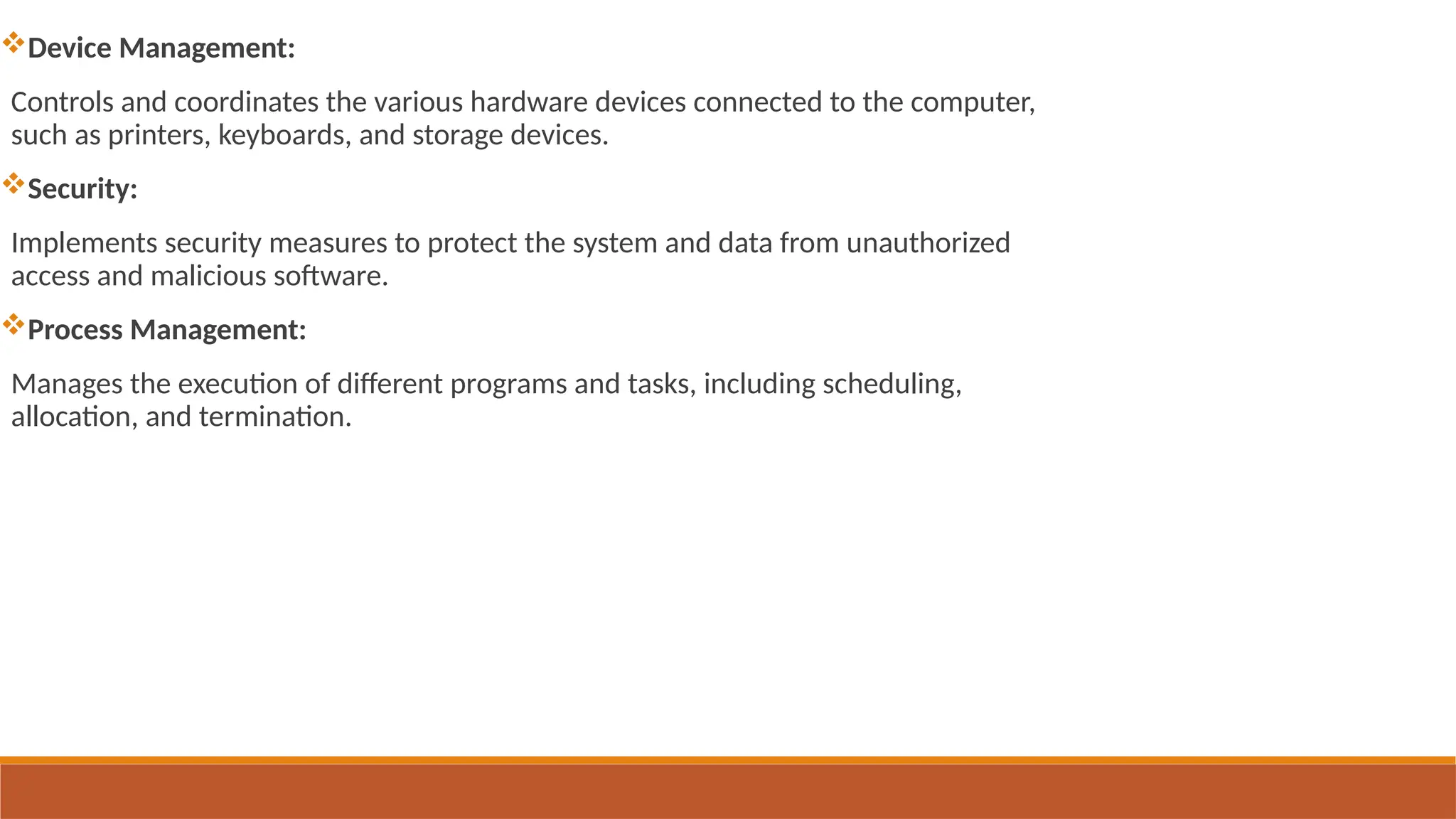 Device Management:
Controls and coordinates the various hardware devices connected to the computer,
such as printers, keyboards, and storage devices.
Security:
Implements security measures to protect the system and data from unauthorized
access and malicious software.
Process Management:
Manages the execution of different programs and tasks, including scheduling,
allocation, and termination.
 