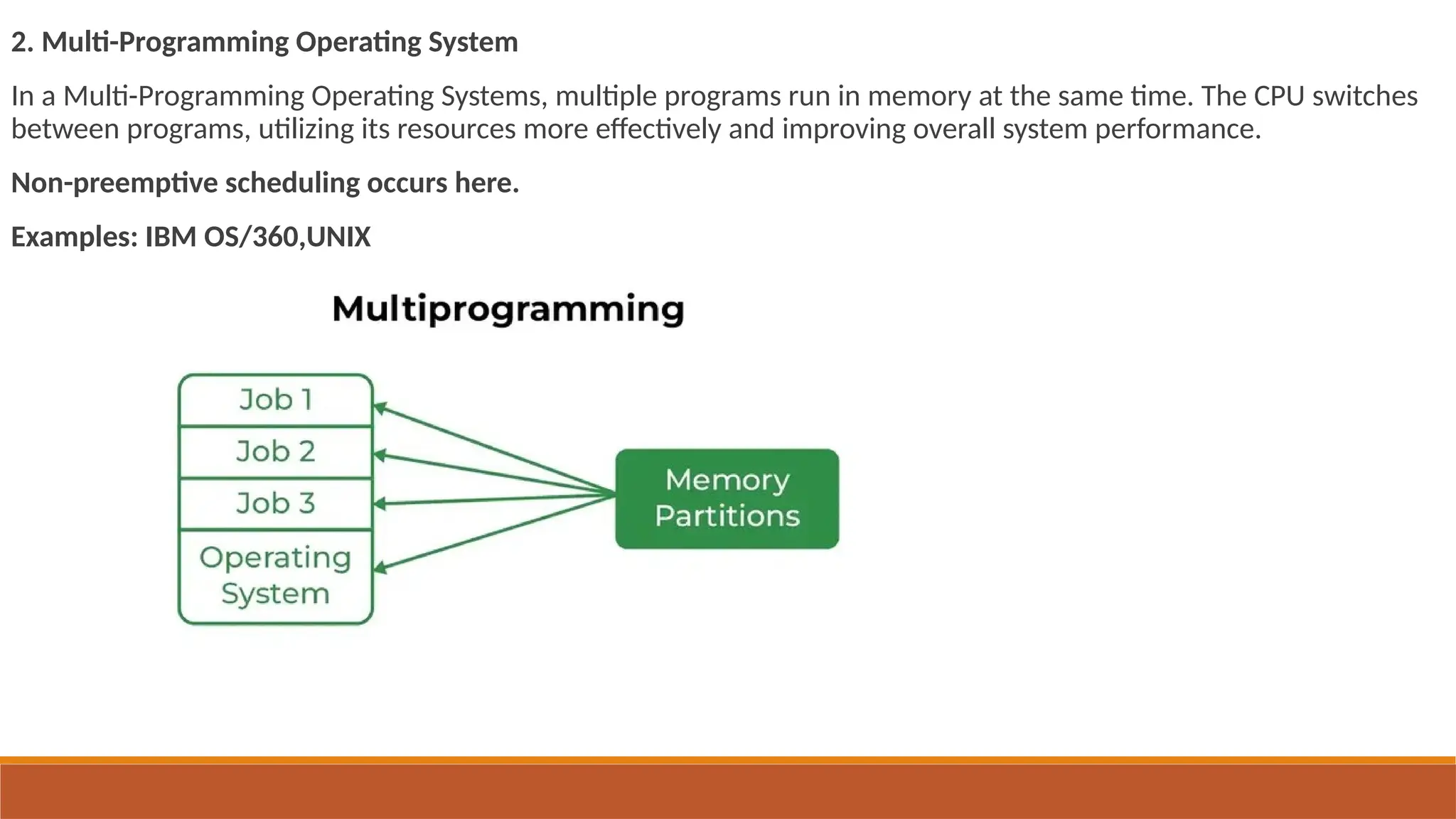 2. Multi-Programming Operating System
In a Multi-Programming Operating Systems, multiple programs run in memory at the same time. The CPU switches
between programs, utilizing its resources more effectively and improving overall system performance.
Non-preemptive scheduling occurs here.
Examples: IBM OS/360,UNIX
 