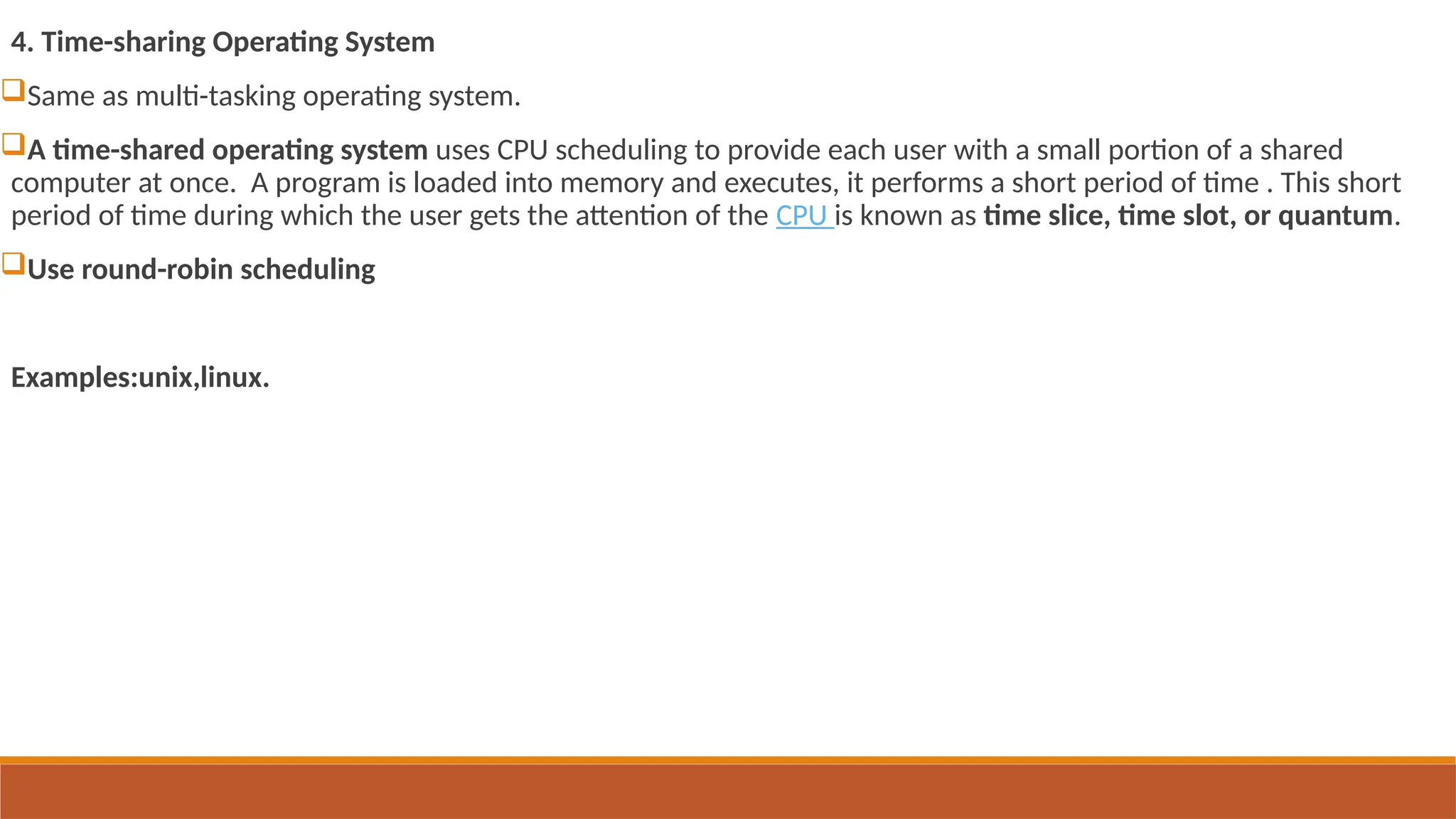 4. Time-sharing Operating System
Same as multi-tasking operating system.
A time-shared operating system uses CPU scheduling to provide each user with a small portion of a shared
computer at once. A program is loaded into memory and executes, it performs a short period of time . This short
period of time during which the user gets the attention of the CPU is known as time slice, time slot, or quantum.
Use round-robin scheduling
Examples:unix,linux.
 