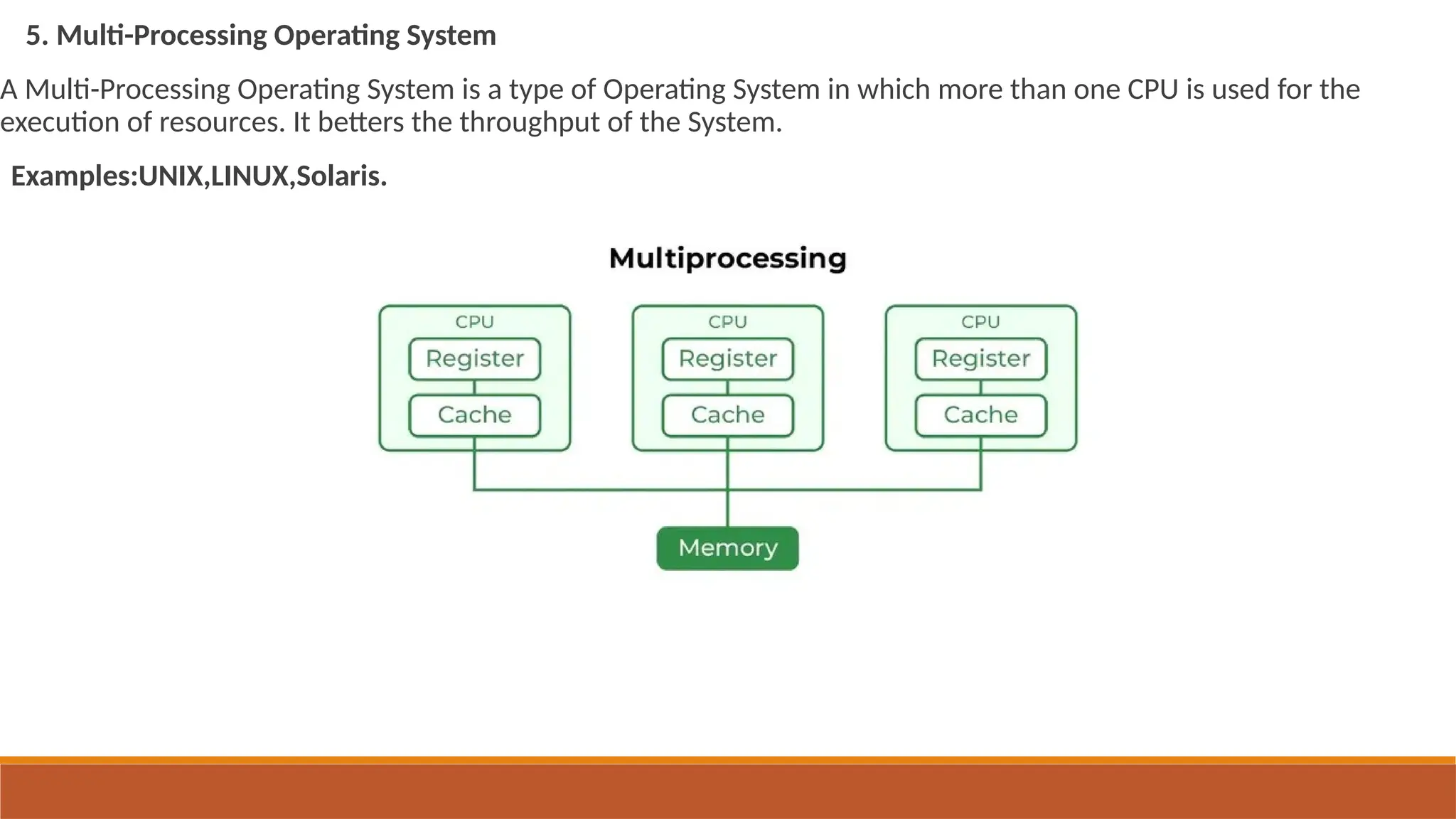 5. Multi-Processing Operating System
A Multi-Processing Operating System is a type of Operating System in which more than one CPU is used for the
execution of resources. It betters the throughput of the System.
Examples:UNIX,LINUX,Solaris.
type of Operating System in which more than one CPU is used for the execution of resources.
 