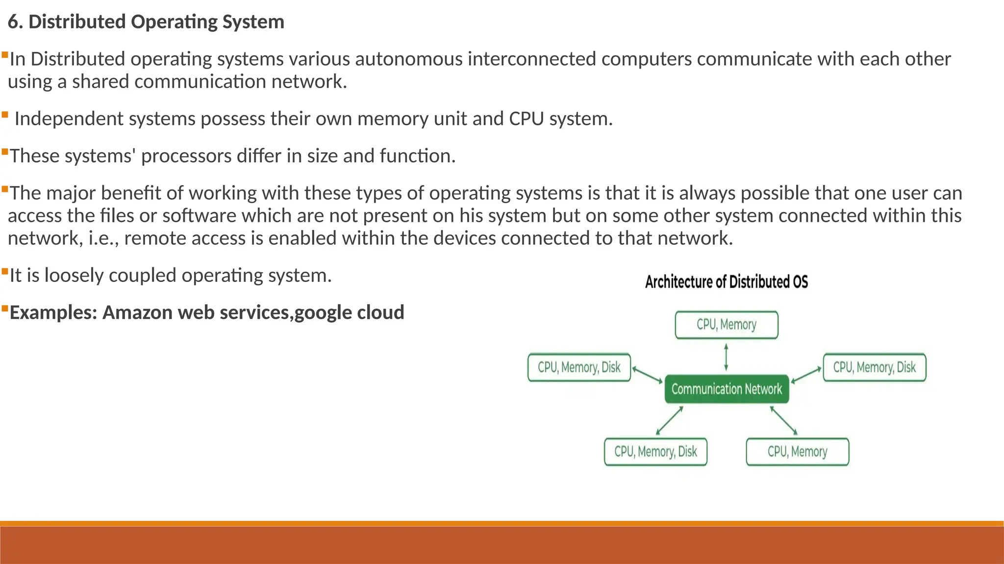 6. Distributed Operating System
In Distributed operating systems various autonomous interconnected computers communicate with each other
using a shared communication network.
 Independent systems possess their own memory unit and CPU system.
These systems' processors differ in size and function.
The major benefit of working with these types of operating systems is that it is always possible that one user can
access the files or software which are not present on his system but on some other system connected within this
network, i.e., remote access is enabled within the devices connected to that network.
It is loosely coupled operating system.
Examples: Amazon web services,google cloud
 