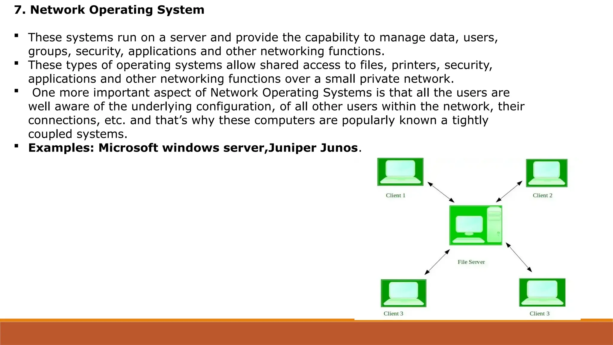 7. Network Operating System
 These systems run on a server and provide the capability to manage data, users,
groups, security, applications and other networking functions.
 These types of operating systems allow shared access to files, printers, security,
applications and other networking functions over a small private network.
 One more important aspect of Network Operating Systems is that all the users are
well aware of the underlying configuration, of all other users within the network, their
connections, etc. and that’s why these computers are popularly known a tightly
coupled systems.
 Examples: Microsoft windows server,Juniper Junos.
 