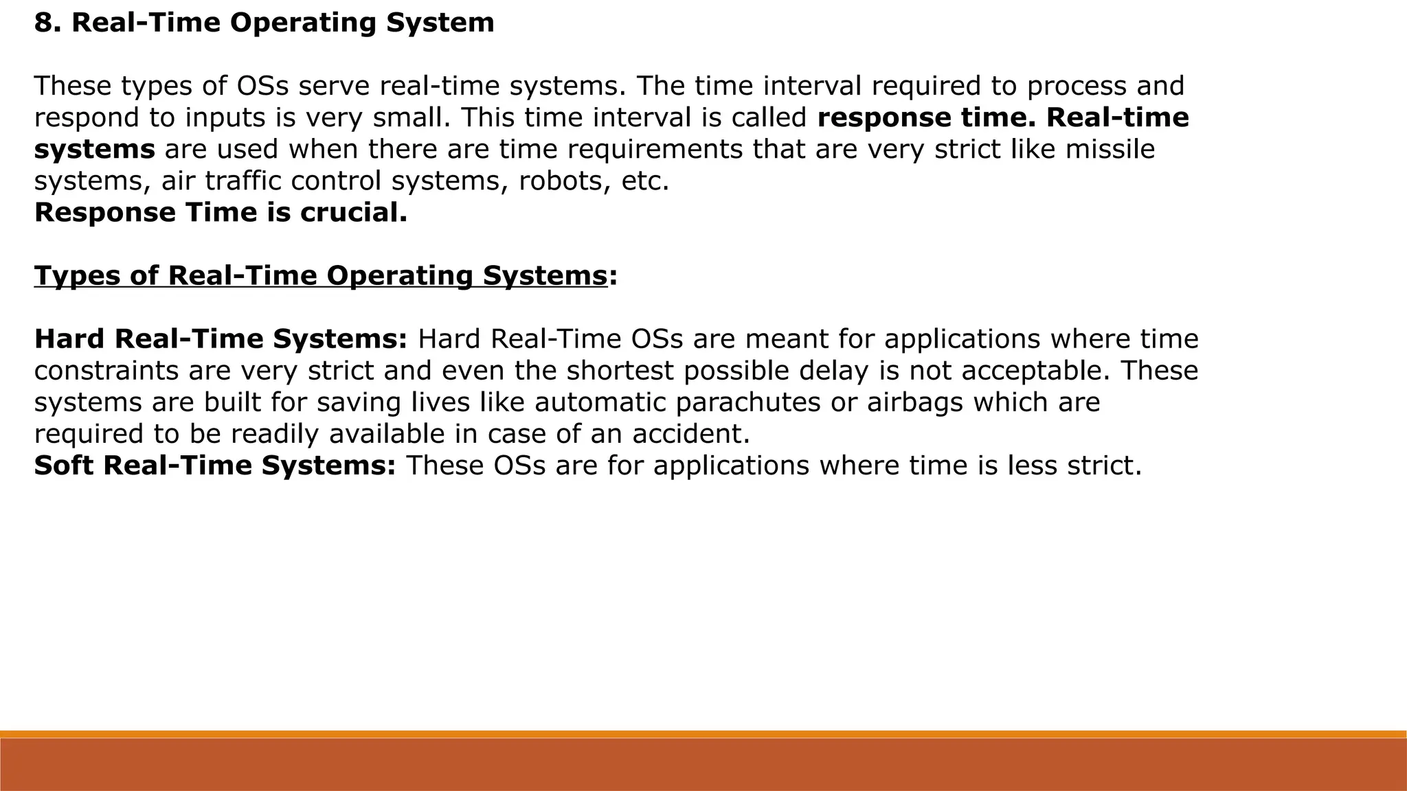 8. Real-Time Operating System
These types of OSs serve real-time systems. The time interval required to process and
respond to inputs is very small. This time interval is called response time. Real-time
systems are used when there are time requirements that are very strict like missile
systems, air traffic control systems, robots, etc.
Response Time is crucial.
Types of Real-Time Operating Systems:
Hard Real-Time Systems: Hard Real-Time OSs are meant for applications where time
constraints are very strict and even the shortest possible delay is not acceptable. These
systems are built for saving lives like automatic parachutes or airbags which are
required to be readily available in case of an accident.
Soft Real-Time Systems: These OSs are for applications where time is less strict.
 
