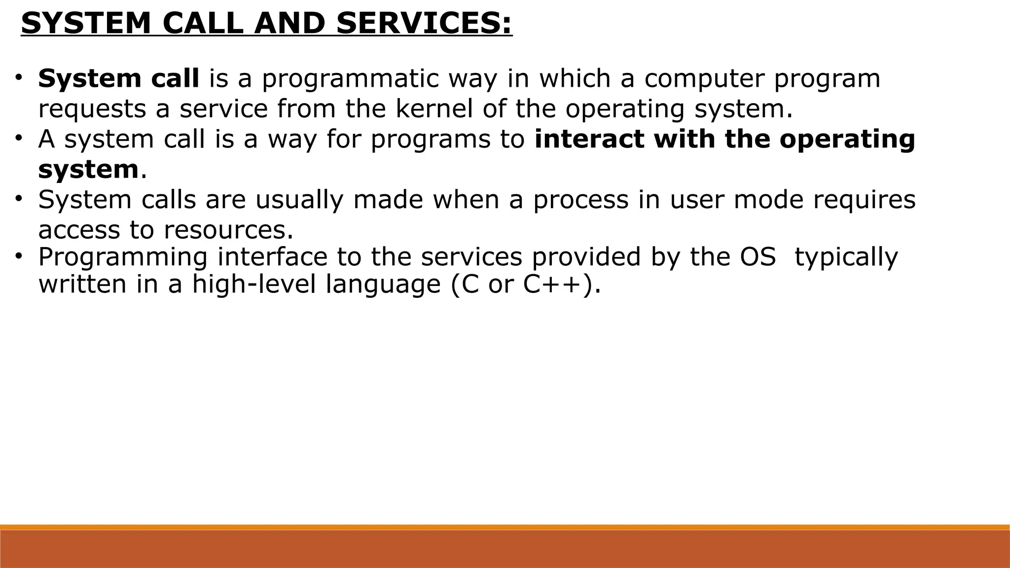 SYSTEM CALL AND SERVICES:
• System call is a programmatic way in which a computer program
requests a service from the kernel of the operating system.
• A system call is a way for programs to interact with the operating
system.
• System calls are usually made when a process in user mode requires
access to resources.
• Programming interface to the services provided by the OS typically
written in a high-level language (C or C++).
 