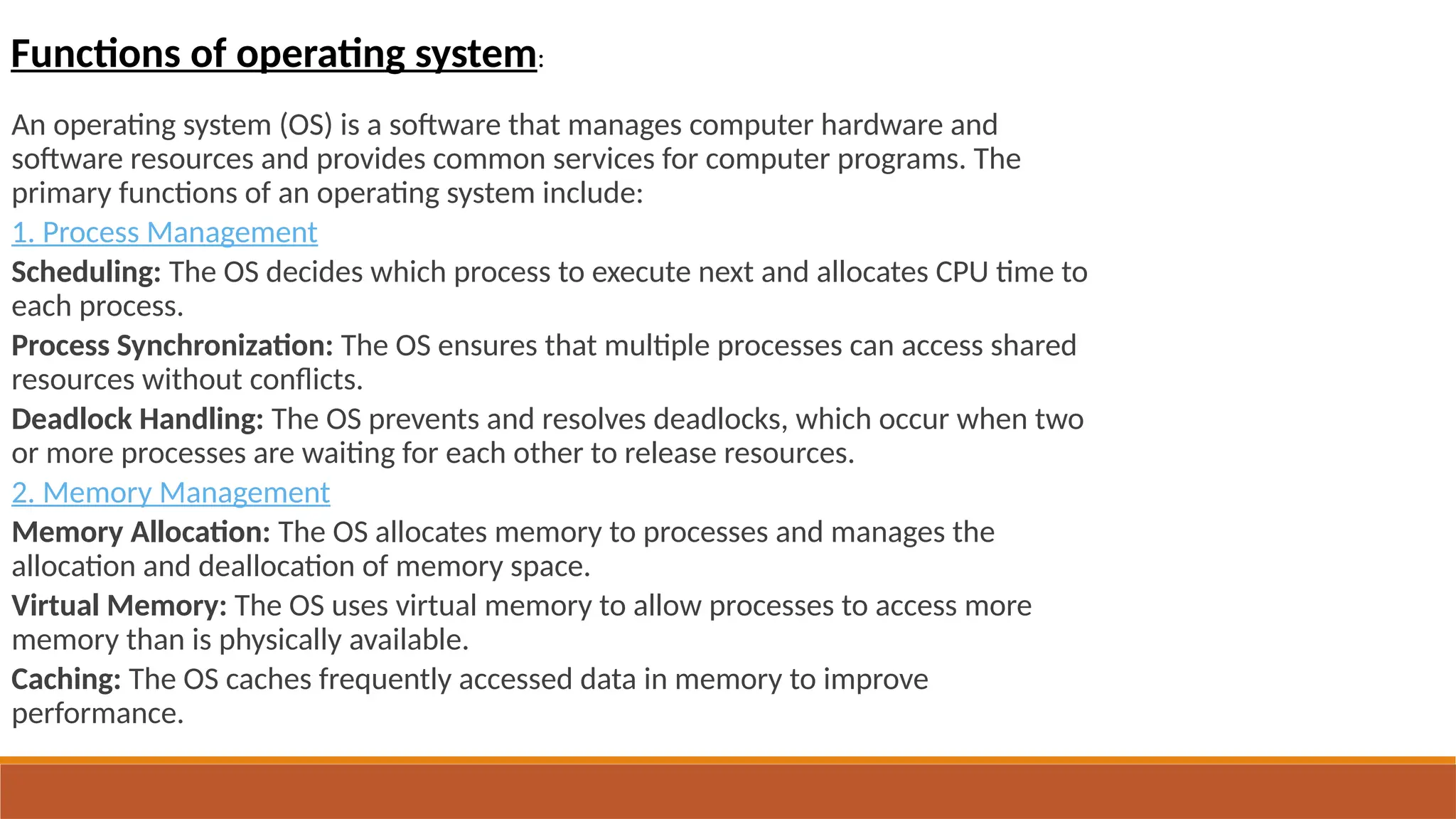 An operating system (OS) is a software that manages computer hardware and
software resources and provides common services for computer programs. The
primary functions of an operating system include:
1. Process Management
Scheduling: The OS decides which process to execute next and allocates CPU time to
each process.
Process Synchronization: The OS ensures that multiple processes can access shared
resources without conflicts.
Deadlock Handling: The OS prevents and resolves deadlocks, which occur when two
or more processes are waiting for each other to release resources.
2. Memory Management
Memory Allocation: The OS allocates memory to processes and manages the
allocation and deallocation of memory space.
Virtual Memory: The OS uses virtual memory to allow processes to access more
memory than is physically available.
Caching: The OS caches frequently accessed data in memory to improve
performance.
Functions of operating system:
 