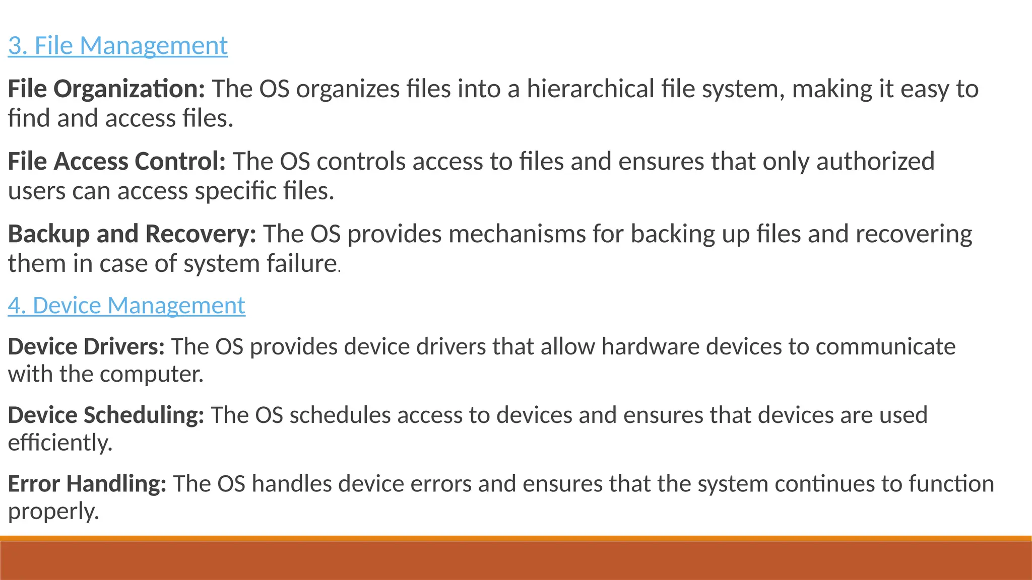 3. File Management
File Organization: The OS organizes files into a hierarchical file system, making it easy to
find and access files.
File Access Control: The OS controls access to files and ensures that only authorized
users can access specific files.
Backup and Recovery: The OS provides mechanisms for backing up files and recovering
them in case of system failure.
4. Device Management
Device Drivers: The OS provides device drivers that allow hardware devices to communicate
with the computer.
Device Scheduling: The OS schedules access to devices and ensures that devices are used
efficiently.
Error Handling: The OS handles device errors and ensures that the system continues to function
properly.
 