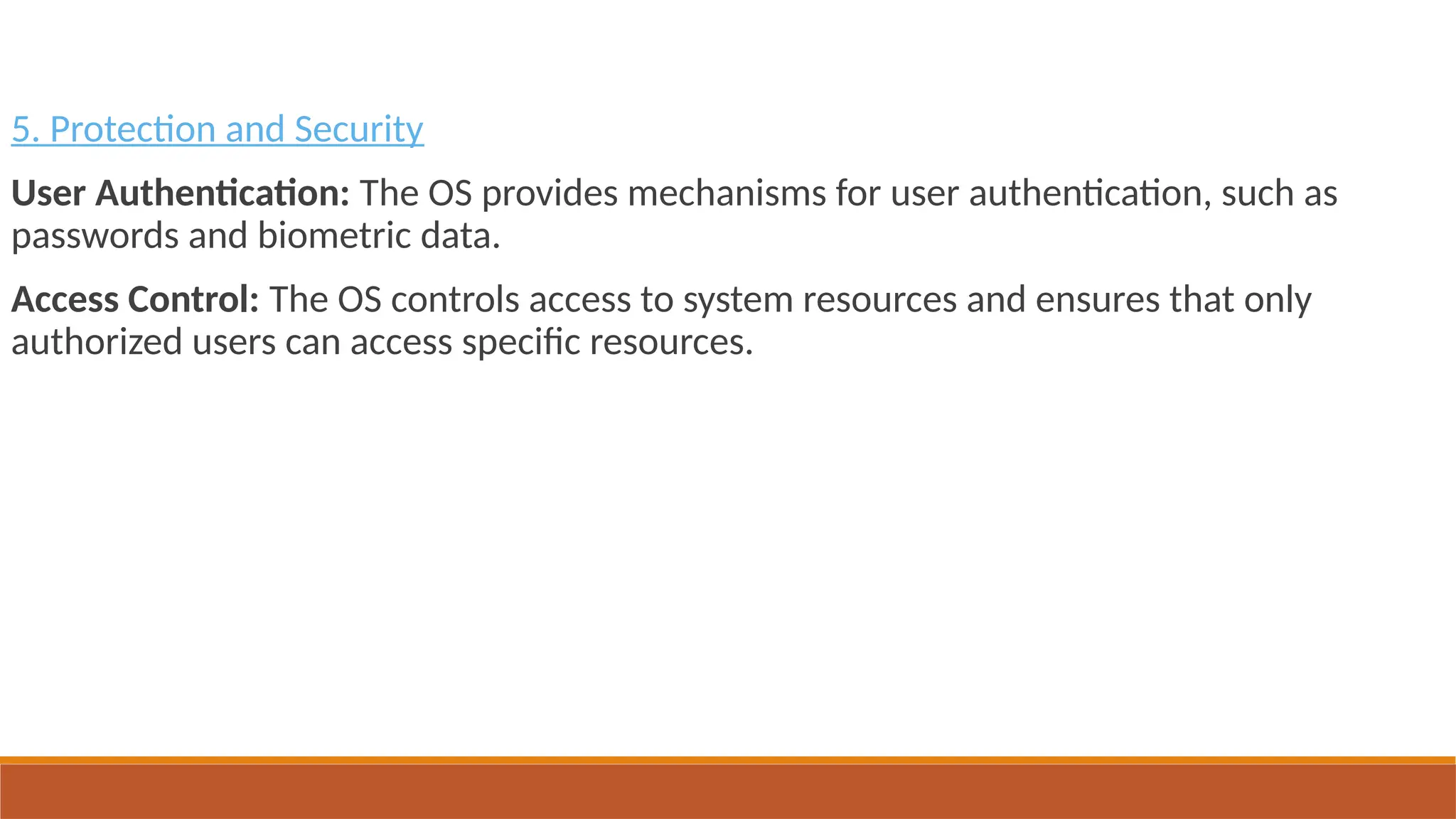 5. Protection and Security
User Authentication: The OS provides mechanisms for user authentication, such as
passwords and biometric data.
Access Control: The OS controls access to system resources and ensures that only
authorized users can access specific resources.
 