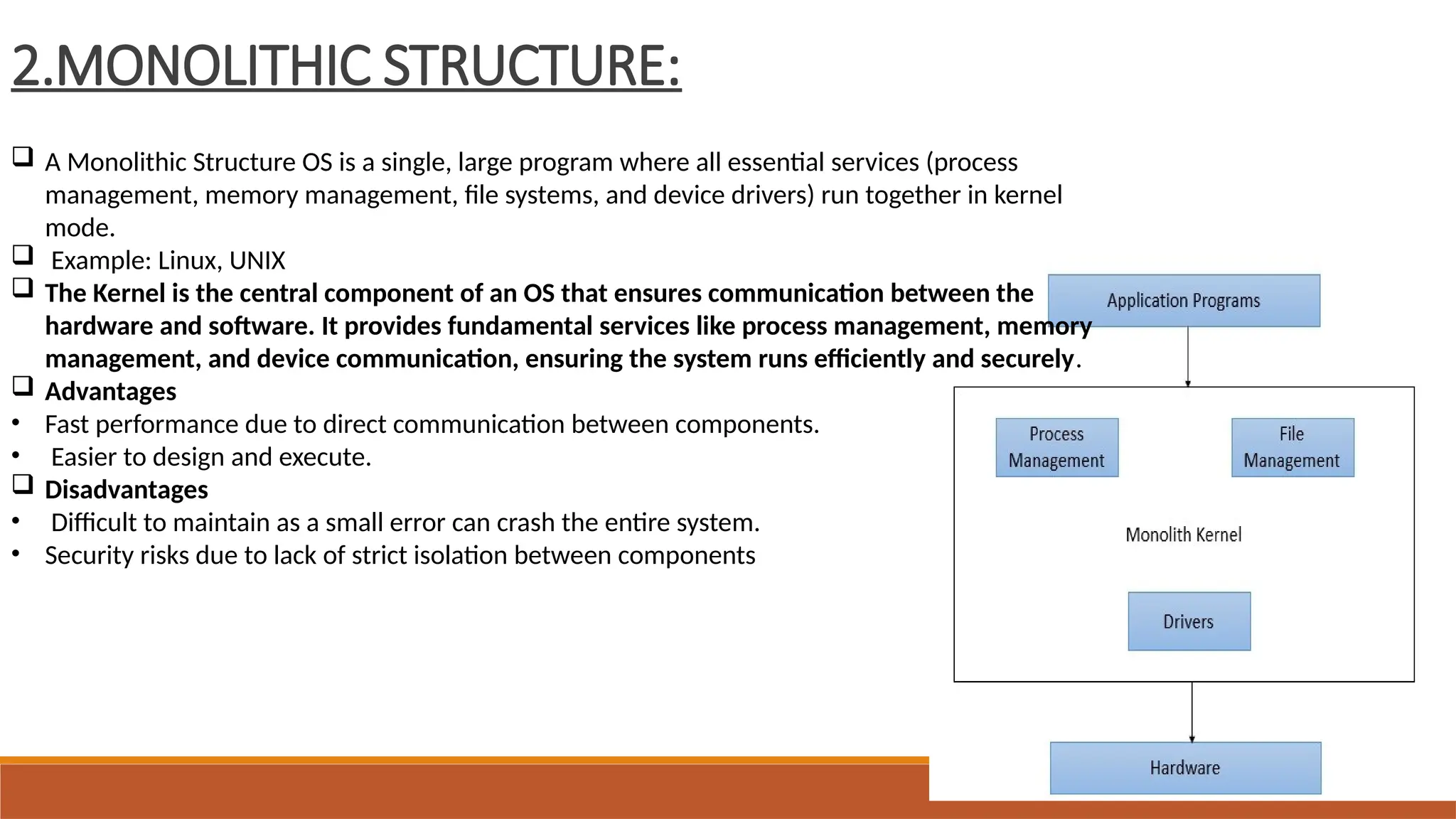 2.MONOLITHIC STRUCTURE:
 A Monolithic Structure OS is a single, large program where all essential services (process
management, memory management, file systems, and device drivers) run together in kernel
mode.
 Example: Linux, UNIX
 The Kernel is the central component of an OS that ensures communication between the
hardware and software. It provides fundamental services like process management, memory
management, and device communication, ensuring the system runs efficiently and securely.
 Advantages
• Fast performance due to direct communication between components.
• Easier to design and execute.
 Disadvantages
• Difficult to maintain as a small error can crash the entire system.
• Security risks due to lack of strict isolation between components
 