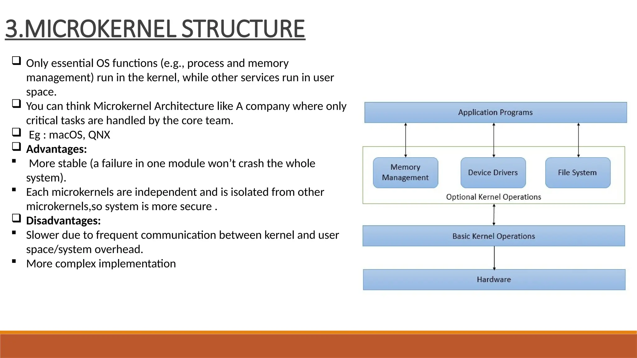 3.MICROKERNEL STRUCTURE
 Only essential OS functions (e.g., process and memory
management) run in the kernel, while other services run in user
space.
 You can think Microkernel Architecture like A company where only
critical tasks are handled by the core team.
 Eg : macOS, QNX
 Advantages:
 More stable (a failure in one module won’t crash the whole
system).
 Each microkernels are independent and is isolated from other
microkernels,so system is more secure .
 Disadvantages:
 Slower due to frequent communication between kernel and user
space/system overhead.
 More complex implementation
 
