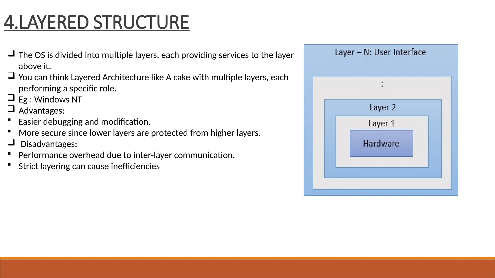4.LAYERED STRUCTURE
 The OS is divided into multiple layers, each providing services to the layer
above it.
 You can think Layered Architecture like A cake with multiple layers, each
performing a specific role.
 Eg : Windows NT
 Advantages:
 Easier debugging and modification.
 More secure since lower layers are protected from higher layers.
 Disadvantages:
 Performance overhead due to inter-layer communication.
 Strict layering can cause inefficiencies
 