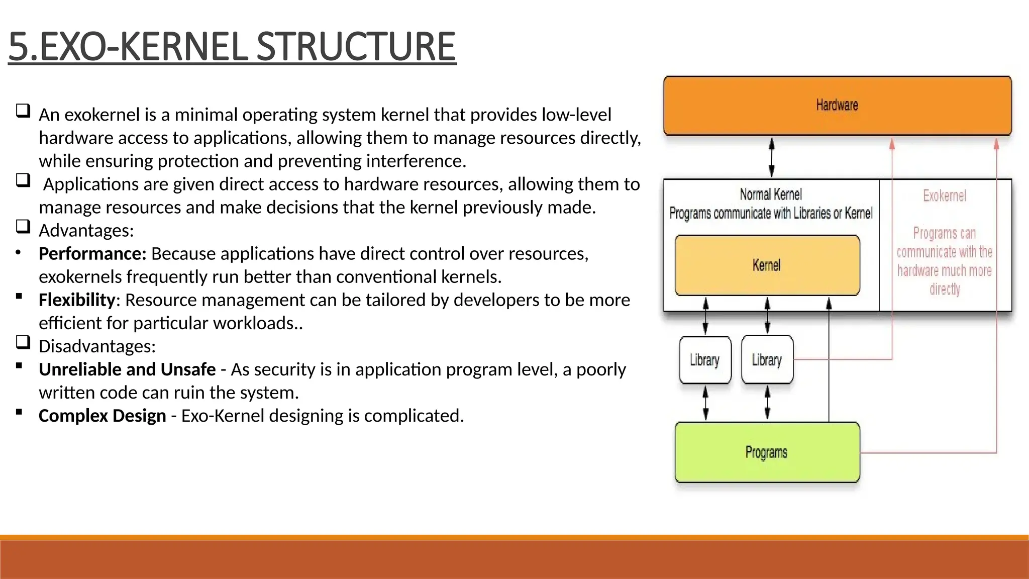 5.EXO-KERNEL STRUCTURE
 An exokernel is a minimal operating system kernel that provides low-level
hardware access to applications, allowing them to manage resources directly,
while ensuring protection and preventing interference.
 Applications are given direct access to hardware resources, allowing them to
manage resources and make decisions that the kernel previously made.
 Advantages:
• Performance: Because applications have direct control over resources,
exokernels frequently run better than conventional kernels.
 Flexibility: Resource management can be tailored by developers to be more
efficient for particular workloads..
 Disadvantages:
 Unreliable and Unsafe - As security is in application program level, a poorly
written code can ruin the system.
 Complex Design - Exo-Kernel designing is complicated.
 
