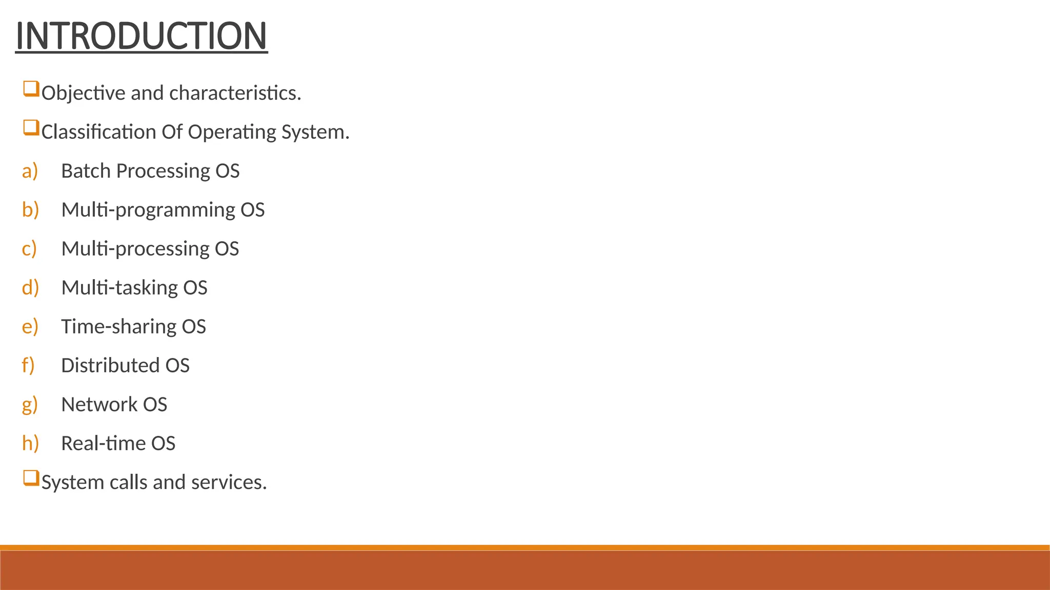 INTRODUCTION
Objective and characteristics.
Classification Of Operating System.
a) Batch Processing OS
b) Multi-programming OS
c) Multi-processing OS
d) Multi-tasking OS
e) Time-sharing OS
f) Distributed OS
g) Network OS
h) Real-time OS
System calls and services.
 